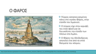 Ο ΦΑΡΟΣ
 Πύργος κατασκευασμένος
πάνω στο νησάκι Φάρος, στην
είσοδο του λιμανιού.
 Ο πύργος είχε στην κορυφή
του έναν φανό για να
διευκολύνει την είσοδο των
πλοίων στο λιμάνι.
 Ο Φάρος της Αλεξάνδρειας
αποτελεί ένα από τα επτά
θαύματα του κόσμου.
https://upload.wikimedia.org/wikipedia/commons/thumb/2/2e/Pharos_Alexandria_%28Fischer_von_Erlach%29.jpg/320px-Pharos_Alexandria_%28Fischer_von_Erlach%29.jpg
 