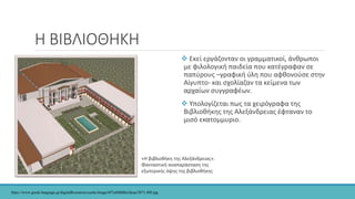 Η ΒΙΒΛΙΟΘΗΚΗ
 Εκεί εργάζονταν οι γραμματικοί, άνθρωποι
με φιλολογική παιδεία που κατέγραφαν σε
παπύρους –γραφική ύλη που αφθονούσε στην
Αίγυπτο- και σχολίαζαν τα κείμενα των
αρχαίων συγγραφέων.
 Υπολογίζεται πως τα χειρόγραφα της
Βιβλιοθήκης της Αλεξάνδρειας έφταναν το
μισό εκατομμυριο.
«Η βιβλιοθήκη της Αλεξάνδρειας».
Φανταστική αναπαράσταση της
εξωτερικής όψης της βιβλιοθήκης
https://www.greek-language.gr/digitalResources/cache/image/6f7cd9dfd0e5deaa/3871.480.jpg
 