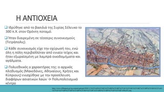 Η ΑΝΤΙΟΧΕΙΑ
 Ιδρύθηκε από το βασιλιά της Συρίας Σέλευκο το
300 π.Χ. στον Ορόντη ποταμό.
 Ήταν διαιρεμένη σε τέσσερις συνοικισμούς
(Τετράπολις).
 Κάθε συνοικισμός είχε την οχύρωσή του, ενώ
όλη η πόλη περιβαλλόταν από ενιαίο τείχος και
ήταν εξωραϊσμένη με λαμπρά οικοδομήματα και
αγάλματα.
 Πολυεθνικός ο χαρακτήρας της: ο αρχικός
πληθυσμός (Μακεδόνες, Αθηναίους, Κρήτες και
Κύπριους) ενισχύθηκε με την προσέλευση
διαφόρων ασιατικών λαών → Πολυπολιτισμικό
κέντρο
https://www.offlinepost.gr/wp-content/uploads/2020/11/%CE%A0%CE%B1%CE%BD%CE%BF%CF%81%CE%B1%CE%BC%CE%B9%CE%BA%CE%AE-
%CE%91%CF%80%CE%B5%CE%B9%CE%BA%CF%8C%CE%BD%CE%B9%CF%83%CE%B7-696x455.png
 