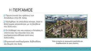 Η ΠΕΡΓΑΜΟΣ
 Πρωτεύουσα του κράτους των
Ατταλιδών στην Μ. Ασία.
 Εξελίχθηκε σε σπουδαίο κέντρο, όταν ο
Φιλέταιρος αποστάτησε με τη βοήθεια
του Σέλευκου.
 Οι διάδοχοί του και κυρίως ο Άτταλος Α
επέκτειναν την εξουσία τους και
ανεξαρτητοποιήθηκαν από τους
Σελευκίδες.
Σημαντικά οικοδομήματα: Βιβλιοθήκη
και Βωμός του Διός
https://www.mixanitouxronou.gr/wp-content/uploads/2016/04/Pergamon-Panorama-Exhibition-in-PergamonmuseumBerlin.jpg
Ήταν κτισμένη σε οχυρωμένη ακρόπολη και
διαρθρωνόταν σε τρεις εξώστες.
 
