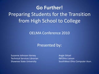 Go Further!
Preparing Students for the Transition
from High School to College
OELMA Conference 2010
Presented by:
Suzanne Johnson-Varney
Technical Services Librarian
Shawnee State University
Angie Stitzel
INFOhio Liaison
SouthWest Ohio Computer Assn.
 
