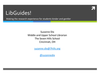 

LibGuides!
Making the research experience for students kinder and gentler

Suzanne Dix
Middle and Upper School Librarian
The Seven Hills School
Cincinnati, OH
suzanne.dix@7hills.org
@suzannedix

7hills.libguides.com/oelmalibguides

 