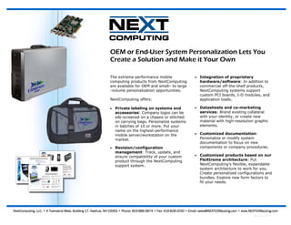 OEM or End-User System Personalization Lets You
                                                             Create a Solution and Make it Your Own

                                                             The extreme-performance mobile                       •   Integration of proprietary
                                                             computing products from NextComputing                    hardware/software: In addition to
                                                             are available for OEM and small– to large                commercial off-the-shelf products,
                                                             -volume personalization opportunities.                   NextComputing systems support
                                                                                                                      custom PCI boards, I-O modules, and
                                                             NextComputing offers:                                    application loads.

                                                             •   Private labeling on systems and                  •   Datasheets and co-marketing
                                                                 accessories: Company logos can be                    services: Brand existing collateral
                                                                 silk-screened on a chassis or stitched               with your identity, or create new
                                                                 on carrying bags. Personalize systems                material with high-resolution graphic
                                                                 in batches of 10 or more. Put your                   elements.
                                                                 name on the highest-performance
                                                                 mobile server/workstation on the                 •   Customized documentation:
                                                                 market.                                              Personalize or modify system
                                                                                                                      documentation to focus on new
                                                             •   Revision/configuration                               components or company procedures.
                                                                 management: Track, update, and
                                                                 ensure compatibility of your custom              •   Customized products based on our
                                                                 product through the NextComputing                    FleXtreme architecture: Put
                                                                 support system.                                      NextComputing’s flexible, expandable
                                                                                                                      system architecture to work for you.
                                                                                                                      Create personalized configurations and
                                                                                                                      bundles. Explore new form factors to
                                                                                                                      fit your needs.




NextComputing, LLC. • 4 Townsend West, Building 17, Nashua, NH 03063 • Phone: 603-886-3874 • Fax: 419-828-2030 • Email: sales@NEXTCOMputing.com • www.NEXTCOMputing.com
                                                                                                                                                       Rev 1.0—12/07
 