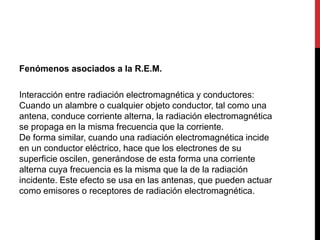 Fenómenos asociados a la R.E.M.
Interacción entre radiación electromagnética y conductores:
Cuando un alambre o cualquier objeto conductor, tal como una
antena, conduce corriente alterna, la radiación electromagnética
se propaga en la misma frecuencia que la corriente.
De forma similar, cuando una radiación electromagnética incide
en un conductor eléctrico, hace que los electrones de su
superficie oscilen, generándose de esta forma una corriente
alterna cuya frecuencia es la misma que la de la radiación
incidente. Este efecto se usa en las antenas, que pueden actuar
como emisores o receptores de radiación electromagnética.
 