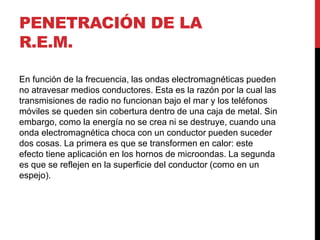 PENETRACIÓN DE LA
R.E.M.
En función de la frecuencia, las ondas electromagnéticas pueden
no atravesar medios conductores. Esta es la razón por la cual las
transmisiones de radio no funcionan bajo el mar y los teléfonos
móviles se queden sin cobertura dentro de una caja de metal. Sin
embargo, como la energía no se crea ni se destruye, cuando una
onda electromagnética choca con un conductor pueden suceder
dos cosas. La primera es que se transformen en calor: este
efecto tiene aplicación en los hornos de microondas. La segunda
es que se reflejen en la superficie del conductor (como en un
espejo).
 