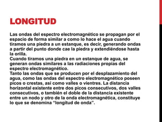 LONGITUD
Las ondas del espectro electromagnético se propagan por el
espacio de forma similar a como lo hace el agua cuando
tiramos una piedra a un estanque, es decir, generando ondas
a partir del punto donde cae la piedra y extendiéndose hasta
la orilla.
Cuando tiramos una piedra en un estanque de agua, se
generan ondas similares a las radiaciones propias del
espectro electromagnético.
Tanto las ondas que se producen por el desplazamiento del
agua, como las ondas del espectro electromagnético poseen
picos o crestas, así como valles o vientres. La distancia
horizontal existente entre dos picos consecutivos, dos valles
consecutivos, o también el doble de la distancia existente
entre un nodo y otro de la onda electromagnética, constituye
lo que se denomina “longitud de onda”.
 
