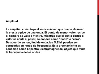 Amplitud
La amplitud constituye el valor máximo que puede alcanzar
la cresta o pico de una onda. El punto de menor valor recibe
el nombre de valle o vientre, mientras que el punto donde el
valor se anula al pasar, se conoce como “nodo” o “cero”.
De acuerdo su longitud de onda, las O.E.M. pueden ser
agrupadas en rango de frecuencia. Este ordenamiento es
conocido como Espectro Electromagnético, objeto que mide
la frecuencia de las ondas.
 
