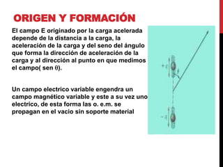 ORIGEN Y FORMACIÓN
El campo E originado por la carga acelerada
depende de la distancia a la carga, la
aceleración de la carga y del seno del ángulo
que forma la dirección de aceleración de la
carga y al dirección al punto en que medimos
el campo( sen q).
Un campo electrico variable engendra un
campo magnético variable y este a su vez uno
electrico, de esta forma las o. e.m. se
propagan en el vacio sin soporte material
 