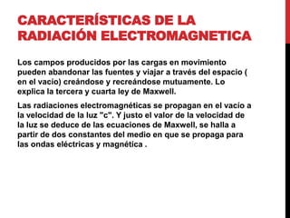 CARACTERÍSTICAS DE LA
RADIACIÓN ELECTROMAGNETICA
Los campos producidos por las cargas en movimiento
pueden abandonar las fuentes y viajar a través del espacio (
en el vacío) creándose y recreándose mutuamente. Lo
explica la tercera y cuarta ley de Maxwell.
Las radiaciones electromagnéticas se propagan en el vacío a
la velocidad de la luz "c". Y justo el valor de la velocidad de
la luz se deduce de las ecuaciones de Maxwell, se halla a
partir de dos constantes del medio en que se propaga para
las ondas eléctricas y magnética .
 