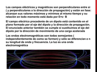 Los campos eléctricos y magnéticos son perpendiculares entre si
( y perpendiculares a la dirección de propagación) y están en fase:
alcanzan sus valores máximos y mínimos al mismo tiempo y su
relación en todo momento está dada por E=c· B
El campo eléctrico procedente de un dipolo está contenido en el
plano formado por el eje del dipolo y la dirección de propagación.
El enunciado anterior también se cumple si sustituimos el eje del
dipolo por la dirección de movimiento de una carga acelerada
Las ondas electromagnéticas son todas semejantes (
independientemente de como se formen) y sólo se diferencian e n
su longitud de onda y frecuencia. La luz es una onda
electromagnética
 