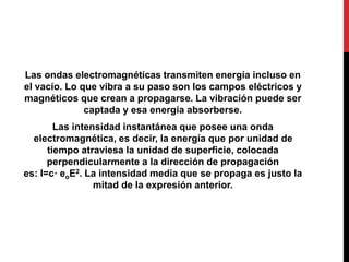 Las ondas electromagnéticas transmiten energía incluso en
el vacío. Lo que vibra a su paso son los campos eléctricos y
magnéticos que crean a propagarse. La vibración puede ser
captada y esa energía absorberse.
Las intensidad instantánea que posee una onda
electromagnética, es decir, la energía que por unidad de
tiempo atraviesa la unidad de superficie, colocada
perpendicularmente a la dirección de propagación
es: I=c· eoE2. La intensidad media que se propaga es justo la
mitad de la expresión anterior.
 
