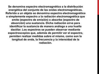 Se denomina espectro electromagnético a la distribución
energética del conjunto de las ondas electromagnéticas.
Referido a un objeto se denomina espectro electromagnético
o simplemente espectro a la radiación electromagnética que
emite (espectro de emisión) o absorbe (espectro de
absorción) una sustancia. Dicha radiación sirve para
identificar la sustancia de manera análoga a una huella
dactilar. Los espectros se pueden observar mediante
espectroscopios que, además de permitir ver el espectro,
permiten realizar medidas sobre el mismo, como son la
longitud de onda, la frecuencia y la intensidad de la
radiación.
 