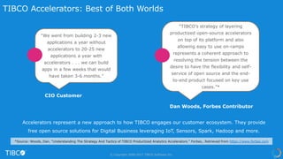 Accelerators represent a new approach to how TIBCO engages our customer ecosystem. They provide
free open source solutions for Digital Business leveraging IoT, Sensors, Spark, Hadoop and more.
Dan Woods, Forbes Contributor
CIO Customer
© Copyright 2000-2017 TIBCO Software Inc.
TIBCO Accelerators: Best of Both Worlds
*Source: Woods, Dan. “Understanding The Strategy And Tactics of TIBCO Productized Analytics Accelerators.” Forbes,. Retrieved from https://www.forbes.com
“We went from building 2-3 new
applications a year without
accelerators to 20-25 new
applications a year with
accelerators . . . we can build
apps in a few weeks that would
have taken 3-6 months.”
“TIBCO’s strategy of layering
productized open-source accelerators
on top of its platform and also
allowing easy to use on-ramps
represents a coherent approach to
resolving the tension between the
desire to have the flexibility and self-
service of open source and the end-
to-end product focused on key use
cases.”*
 