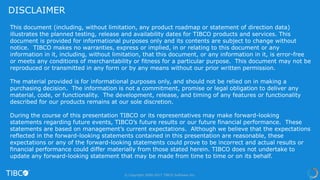 This document (including, without limitation, any product roadmap or statement of direction data)
illustrates the planned testing, release and availability dates for TIBCO products and services. This
document is provided for informational purposes only and its contents are subject to change without
notice. TIBCO makes no warranties, express or implied, in or relating to this document or any
information in it, including, without limitation, that this document, or any information in it, is error-free
or meets any conditions of merchantability or fitness for a particular purpose. This document may not be
reproduced or transmitted in any form or by any means without our prior written permission.
The material provided is for informational purposes only, and should not be relied on in making a
purchasing decision. The information is not a commitment, promise or legal obligation to deliver any
material, code, or functionality. The development, release, and timing of any features or functionality
described for our products remains at our sole discretion.
During the course of this presentation TIBCO or its representatives may make forward-looking
statements regarding future events, TIBCO’s future results or our future financial performance. These
statements are based on management’s current expectations. Although we believe that the expectations
reflected in the forward-looking statements contained in this presentation are reasonable, these
expectations or any of the forward-looking statements could prove to be incorrect and actual results or
financial performance could differ materially from those stated herein. TIBCO does not undertake to
update any forward-looking statement that may be made from time to time or on its behalf.
DISCLAIMER
© Copyright 2000-2017 TIBCO Software Inc.
 