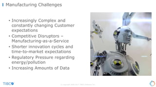 • Increasingly Complex and
constantly changing Customer
expectations
• Competitive Disruptors –
Manufacturing-as-a-Service
• Shorter innovation cycles and
time-to-market expectations
• Regulatory Pressure regarding
energy/pollution
• Increasing Amounts of Data
© Copyright 2000-2017 TIBCO Software Inc.
Manufacturing Challenges
 