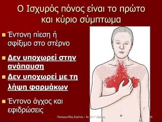 Ο Ισχυρός πόνος είναι το πρώτο
και κύριο σύμπτωμα
 Έντονη πίεση ή
σφίξιμο στο στέρνο
 Δεν υποχωρεί στην
ανάπαυση
 Δεν υποχωρεί με τη
λήψη φαρμάκων
 Έντονο άγχος και
εφιδρώσεις
Παναγιωτίδης Κώστας - 4ο ΕΚ Γ' Αθήνας 20
 
