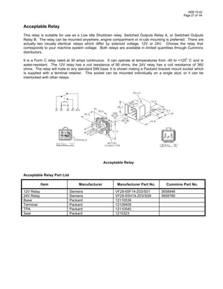 AEB 15.42
Page 27 of 44
Acceptable Relay
This relay is suitable for use as a Low Idle Shutdown relay, Switched Outputs Relay A, or Switched Outputs
Relay B. The relay can be mounted anywhere, engine compartment or in-cab mounting is preferred. There are
actually two visually identical relays which differ by solenoid voltage, 12V or 24V. Choose the relay that
corresponds to your machine system voltage. Both relays are available in limited quantities through Cummins
distributors.
It is a Form C relay rated at 30 amps continuous. It can operate at temperatures from -40 to +125
o
C and is
water-resistant. The 12V relay has a coil resistance of 90 ohms, the 24V relay has a coil resistance of 360
ohms. The relay will mate to any standard DIN base, it is shown mating a Packard bracket mount socket which
is supplied with a terminal retainer. This socket can be mounted individually on a single stud, or it can be
interlocked with other relays.
Acceptable Relay
Acceptable Relay Part List
Item Manufacturer Manufacturer Part No. Cummins Part No.
12V Relay Siemens VF28-65F14-Z03/S01 3658948
24V Relay Siemens VF28-65H14-Z03/S08 3658780
Base Packard 12110539
Terminal Packard 12129409
TPA Packard 12110540
Seal Packard 1215323
 