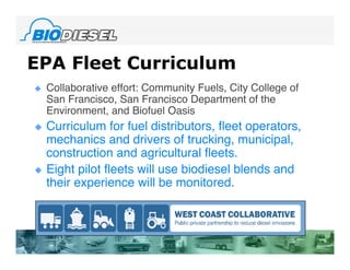 EPA Fleet Curriculum
   Collaborative effort: Community Fuels, City College of
    San Francisco, San Francisco Department of the
    Environment, and Biofuel Oasis
   Curriculum for fuel distributors, fleet operators,
    mechanics and drivers of trucking, municipal,
    construction and agricultural fleets.
   Eight pilot fleets will use biodiesel blends and
    their experience will be monitored.
 