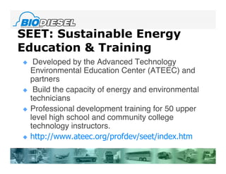 SEET: Sustainable Energy
Education & Training
    Developed by the Advanced Technology
    Environmental Education Center (ATEEC) and
    partners
    Build the capacity of energy and environmental
    technicians
   Professional development training for 50 upper
    level high school and community college
    technology instructors.
   http://www.ateec.org/profdev/seet/index.htm
 