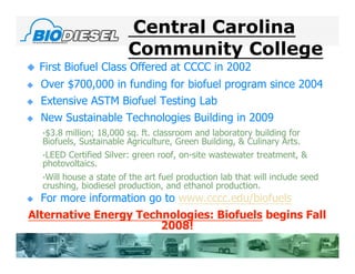 Central Carolina
                          Community College
   First Biofuel Class Offered at CCCC in 2002
   Over $700,000 in funding for biofuel program since 2004
   Extensive ASTM Biofuel Testing Lab
   New Sustainable Technologies Building in 2009
    •$3.8 million; 18,000 sq. ft. classroom and laboratory building for
    Biofuels, Sustainable Agriculture, Green Building, & Culinary Arts.
    •LEED Certified Silver: green roof, on-site wastewater treatment, &
    photovoltaics.
    •Will house a state of the art fuel production lab that will include seed
    crushing, biodiesel production, and ethanol production.
 For more information go to www.cccc.edu/biofuels
Alternative Energy Technologies: Biofuels begins Fall
                         2008!
 
