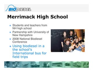 Merrimack High School
   Students and teachers from
    NH high school
   Partnership with University of
    New Hampshire
   2008 National Biodiesel
    Conference
   Using biodiesel in a
    the school’s
    International bus for
    field trips
 