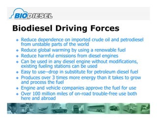 Biodiesel Driving Forces
   Reduce dependence on imported crude oil and petrodiesel
    from unstable parts of the world
   Reduce global warming by using a renewable fuel
   Reduce harmful emissions from diesel engines
   Can be used in any diesel engine without modifications,
    existing fueling stations can be used
   Easy to use--drop in substitute for petroleum diesel fuel
   Produces over 3 times more energy than it takes to grow
    and process the fuel
   Engine and vehicle companies approve the fuel for use
   Over 100 million miles of on-road trouble-free use both
    here and abroad
 