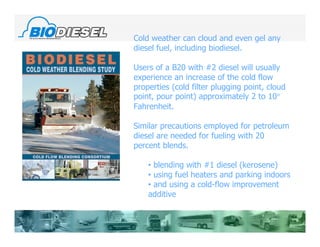 Cold weather can cloud and even gel any
diesel fuel, including biodiesel.

Users of a B20 with #2 diesel will usually
experience an increase of the cold flow
properties (cold filter plugging point, cloud
point, pour point) approximately 2 to 10°
Fahrenheit.

Similar precautions employed for petroleum
diesel are needed for fueling with 20
percent blends.

    • blending with #1 diesel (kerosene)
    • using fuel heaters and parking indoors
    • and using a cold-flow improvement
    additive
 