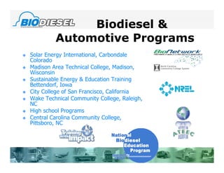 Biodiesel &
             Automotive Programs
   Solar Energy International, Carbondale
    Colorado
   Madison Area Technical College, Madison,
    Wisconsin
   Sustainable Energy & Education Training
    Bettendorf, Iowa
   City College of San Francisco, California
   Wake Technical Community College, Raleigh,
    NC
   High school Programs
   Central Carolina Community College,
    Pittsboro, NC
 