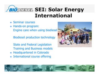 SEI: Solar Energy
                   International
   Seminar courses
   Hands-on program:
    Engine care when using biodiesel

    Biodiesel production technology

    State and Federal Legislation
    Training and Business models
   Headquartered in Colorado
   International course offering
 