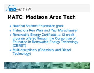 MATC: Madison Area Tech
   National Science Foundation grant
   Instructors Ken Walz and Paul Morschauser
   Renewable Energy Certificate, a 12-credit
    program offered through the Consortium of
    Education in Renewable Energy Technology
    (CERET)
   Multi-disciplinary (Chemistry and Diesel
    Technology)
 