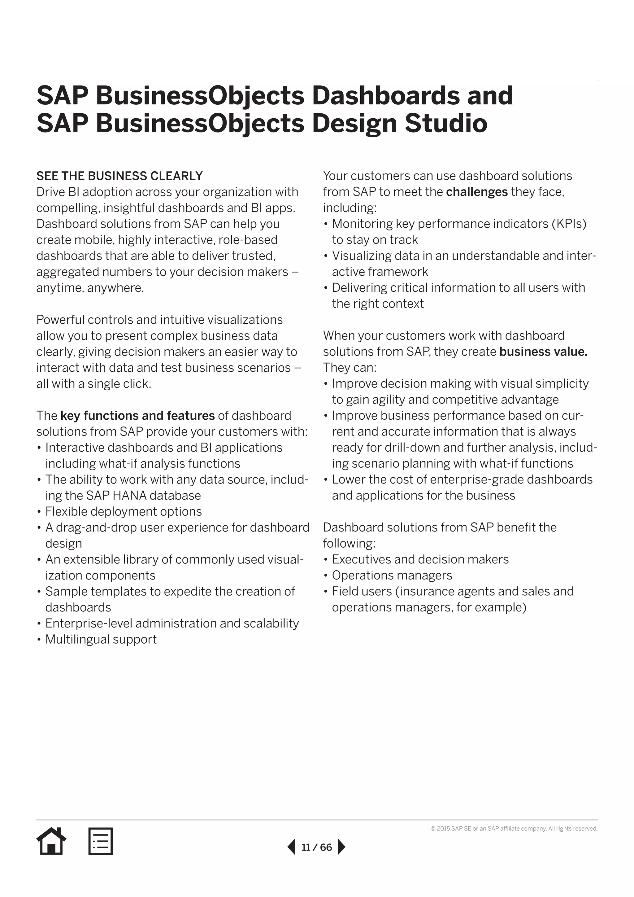 11 / 66
© 2015 SAP SE or an SAP affiliate company. All rights reserved.
SAP BusinessObjects Dashboards and
SAP BusinessObjects Design Studio
SEE THE BUSINESS CLEARLY
Drive BI adoption across your organization with
compelling, insightful dashboards and BI apps.
Dashboard solutions from SAP can help you
create mobile, highly interactive, role-based
dashboards that are able to deliver trusted,
aggregated numbers to your decision makers –
anytime, anywhere.
Powerful controls and intuitive visualizations
allow you to present complex business data
clearly, giving decision makers an easier way to
interact with data and test business scenarios –
all with a single click.
The key functions and features of dashboard
solutions from SAP provide your customers with:
•• Interactive dashboards and BI applications
including what-if analysis functions
•• The ability to work with any data source, includ-
ing the SAP HANA database
•• Flexible deployment options
•• A drag-and-drop user experience for dashboard
design
•• An extensible library of commonly used visual-
ization components
•• Sample templates to expedite the creation of
dashboards
•• Enterprise-level administration and scalability
•• Multilingual support
Your customers can use dashboard solutions
from SAP to meet the challenges they face,
including:
•• Monitoring key performance indicators (KPIs)
to stay on track
•• Visualizing data in an understandable and inter-
active framework
•• Delivering critical information to all users with
the right context
When your customers work with dashboard
solutions from SAP, they create business value.
They can:
•• Improve decision making with visual simplicity
to gain agility and competitive advantage
•• Improve business performance based on cur-
rent and accurate information that is always
ready for drill-down and further analysis, includ-
ing scenario planning with what-if functions
•• Lower the cost of enterprise-grade dashboards
and applications for the business
Dashboard solutions from SAP benefit the
following:
•• Executives and decision makers
•• Operations managers
•• Field users (insurance agents and sales and
operations managers, for example)
 