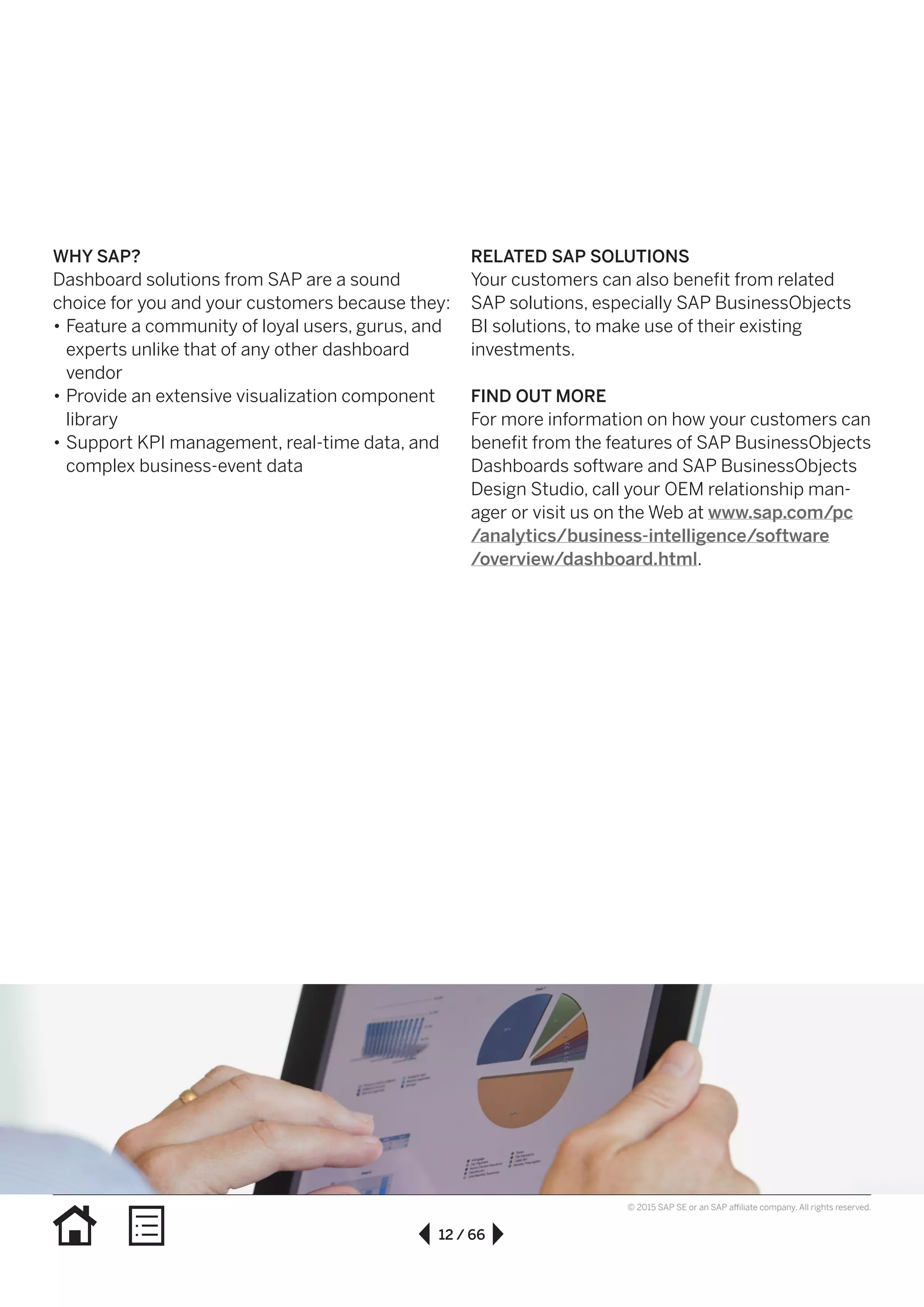 12 / 66
© 2015 SAP SE or an SAP affiliate company. All rights reserved.
WHY SAP?
Dashboard solutions from SAP are a sound
choice for you and your customers because they:
•• Feature a community of loyal users, gurus, and
experts unlike that of any other dashboard
vendor
•• Provide an extensive visualization component
library
•• Support KPI management, real-time data, and
complex business-event data
RELATED SAP SOLUTIONS
Your customers can also benefit from related
SAP solutions, especially SAP BusinessObjects
BI solutions, to make use of their existing
investments.
FIND OUT MORE
For more information on how your customers can
benefit from the features of SAP BusinessObjects
Dashboards software and SAP BusinessObjects
Design Studio, call your OEM relationship man-
ager or visit us on the Web at www.sap.com/pc
/analytics/business-intelligence/software
/overview/dashboard.html.
 