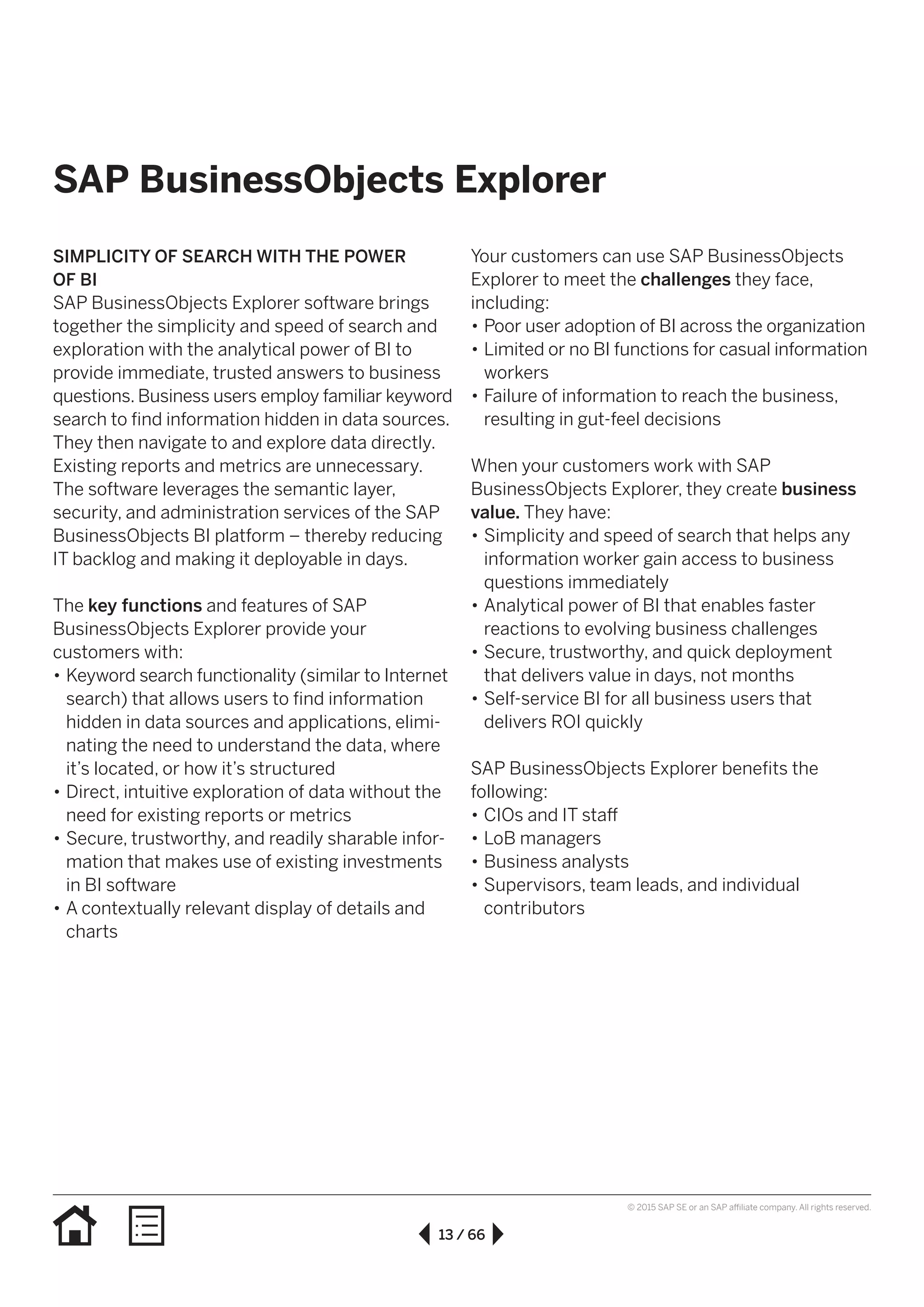 13 / 66
© 2015 SAP SE or an SAP affiliate company. All rights reserved.
SAP BusinessObjects Explorer
SIMPLICITY OF SEARCH WITH THE POWER
OF BI
SAP BusinessObjects Explorer software brings
together the simplicity and speed of search and
exploration with the analytical power of BI to
provide immediate, trusted answers to business
questions. Business users employ familiar keyword
search to find information hidden in data sources.
They then navigate to and explore data directly.
Existing reports and metrics are unnecessary.
The software leverages the semantic layer,
security, and administration services of the SAP
BusinessObjects BI platform – thereby reducing
IT backlog and making it deployable in days.
The key functions and features of SAP
BusinessObjects Explorer provide your
customers with:
•• Keyword search functionality (similar to Internet
search) that allows users to find information
hidden in data sources and applications, elimi-
nating the need to understand the data, where
it’s located, or how it’s structured
•• Direct, intuitive exploration of data without the
need for existing reports or metrics
•• Secure, trustworthy, and readily sharable infor-
mation that makes use of existing investments
in BI software
•• A contextually relevant display of details and
charts
Your customers can use SAP BusinessObjects
Explorer to meet the challenges they face,
including:
•• Poor user adoption of BI across the organization
•• Limited or no BI functions for casual information
workers
•• Failure of information to reach the business,
resulting in gut-feel decisions
When your customers work with SAP
BusinessObjects Explorer, they create business
value. They have:
•• Simplicity and speed of search that helps any
information worker gain access to business
questions immediately
•• Analytical power of BI that enables faster
reactions to evolving business challenges
•• Secure, trustworthy, and quick deployment
that delivers value in days, not months
•• Self-service BI for all business users that
delivers ROI quickly
SAP BusinessObjects Explorer benefits the
following:
•• CIOs and IT staff
•• LoB managers
•• Business analysts
•• Supervisors, team leads, and individual
contributors
 