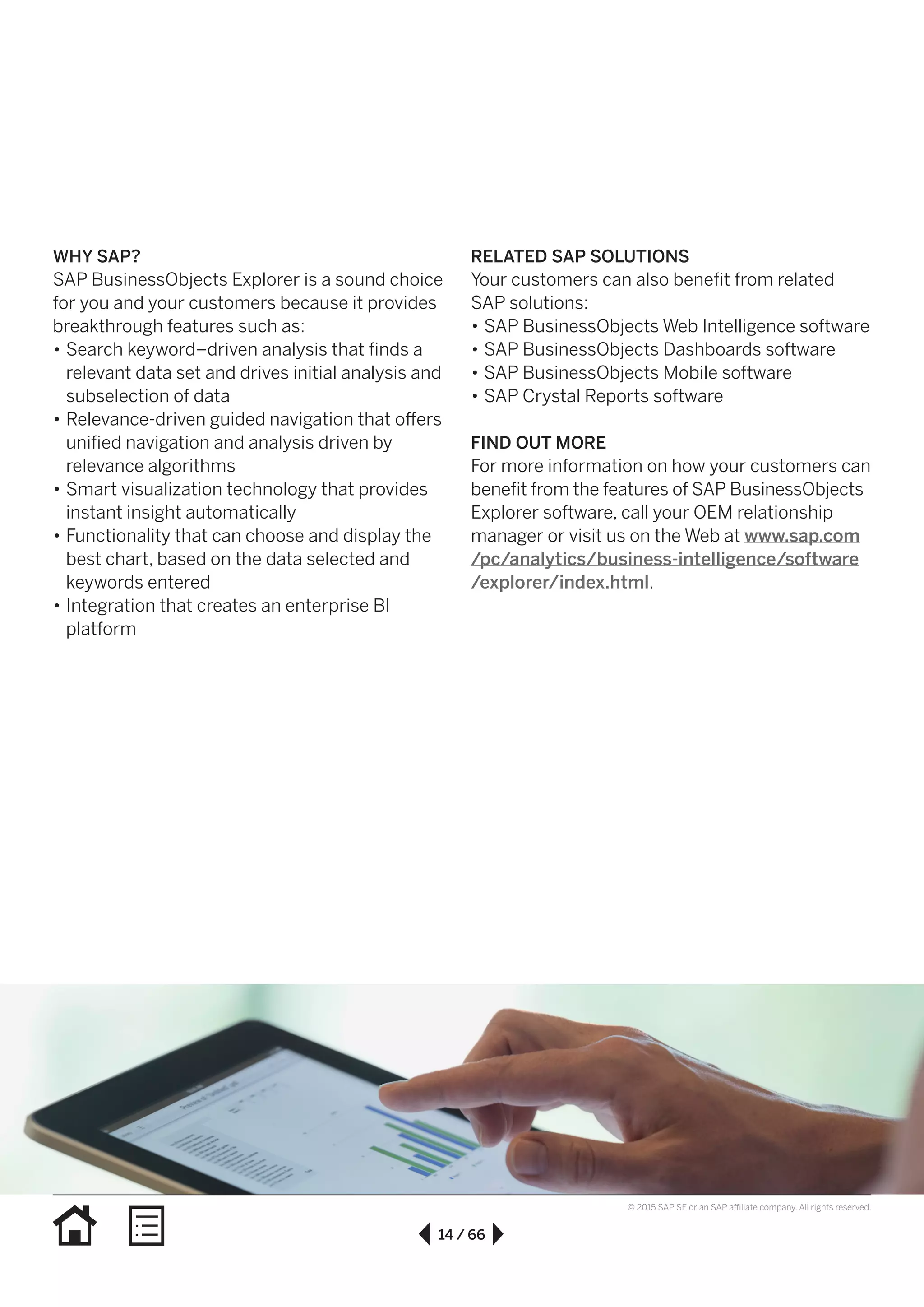 14 / 66
© 2015 SAP SE or an SAP affiliate company. All rights reserved.
WHY SAP?
SAP BusinessObjects Explorer is a sound choice
for you and your customers because it provides
breakthrough features such as:
•• Search keyword–driven analysis that finds a
relevant data set and drives initial analysis and
subselection of data
•• Relevance-driven guided navigation that offers
unified navigation and analysis driven by
relevance algorithms
•• Smart visualization technology that provides
instant insight automatically
•• Functionality that can choose and display the
best chart, based on the data selected and
keywords entered
•• Integration that creates an enterprise BI
platform
RELATED SAP SOLUTIONS
Your customers can also benefit from related
SAP solutions:
•• SAP BusinessObjects Web Intelligence software
•• SAP BusinessObjects Dashboards software
•• SAP BusinessObjects Mobile software
•• SAP Crystal Reports software
FIND OUT MORE
For more information on how your customers can
benefit from the features of SAP BusinessObjects
Explorer software, call your OEM relationship
manager or visit us on the Web at www.sap.com
/pc/analytics/business-intelligence/software
/explorer/index.html.
 