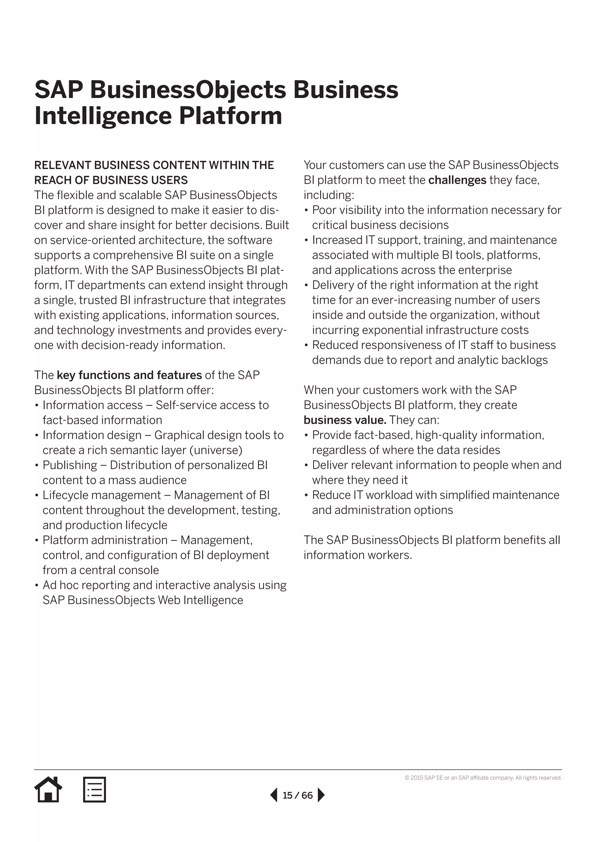15 / 66
© 2015 SAP SE or an SAP affiliate company. All rights reserved.
SAP BusinessObjects Business
Intelligence Platform
RELEVANT BUSINESS CONTENT WITHIN THE
REACH OF BUSINESS USERS
The flexible and scalable SAP BusinessObjects
BI platform is designed to make it easier to dis­
cover and share insight for better decisions. Built
on service-oriented architecture, the software
supports a comprehensive BI suite on a single
platform. With the SAP BusinessObjects BI plat­
form, IT departments can extend insight through
a single, trusted BI infrastructure that integrates
with existing applications, information sources,
and technology investments and provides every­
one with decision-ready information.
The key functions and features of the SAP
BusinessObjects BI platform offer:
•• Information access – Self-service access to
fact-based information
•• Information design – Graphical design tools to
create a rich semantic layer (universe)
•• Publishing – Distribution of personalized BI
content to a mass audience
•• Lifecycle management – Management of BI
content throughout the development, testing,
and production lifecycle
•• Platform administration – Management,
control, and configuration of BI deployment
from a central console
•• Ad hoc reporting and interactive analysis using
SAP BusinessObjects Web Intelligence
Your customers can use the SAP BusinessObjects
BI platform to meet the challenges they face,
including:
•• Poor visibility into the information necessary for
critical business decisions
•• Increased IT support, training, and maintenance
associated with multiple BI tools, platforms,
and applications across the enterprise
•• Delivery of the right information at the right
time for an ever-increasing number of users
inside and outside the organization, without
incurring exponential infrastructure costs
•• Reduced responsiveness of IT staff to business
demands due to report and analytic backlogs
When your customers work with the SAP
BusinessObjects BI platform, they create
business value. They can:
•• Provide fact-based, high-quality information,
regardless of where the data resides
•• Deliver relevant information to people when and
where they need it
•• Reduce IT workload with simplified maintenance
and administration options
The SAP BusinessObjects BI platform benefits all
information workers.
 