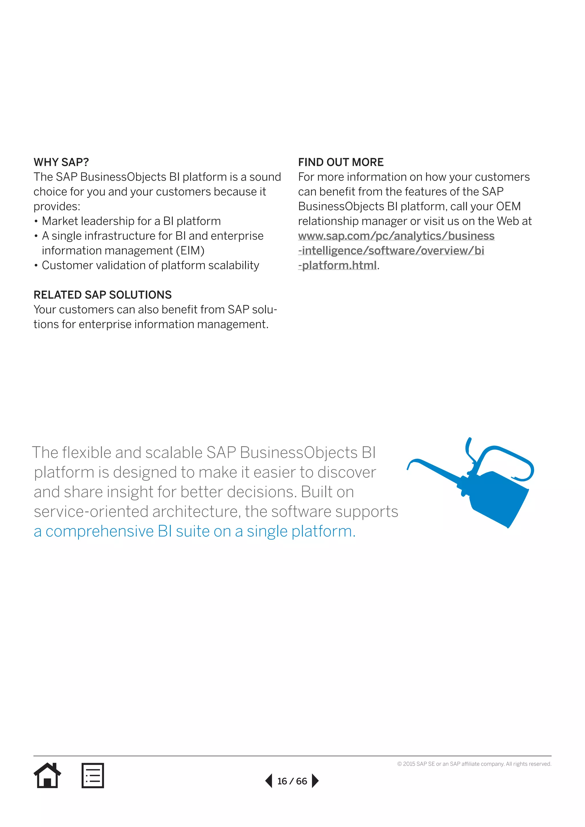 16 / 66
© 2015 SAP SE or an SAP affiliate company. All rights reserved.
WHY SAP?
The SAP BusinessObjects BI platform is a sound
choice for you and your customers because it
provides:
•• Market leadership for a BI platform
•• A single infrastructure for BI and enterprise
information management (EIM)
•• Customer validation of platform scalability
RELATED SAP SOLUTIONS
Your customers can also benefit from SAP solu-
tions for enterprise information management.
FIND OUT MORE
For more information on how your customers
can benefit from the features of the SAP
BusinessObjects BI platform, call your OEM
relationship manager or visit us on the Web at
www.sap.com/pc/analytics/business
-intelligence/software/overview/bi
-platform.html.
The flexible and scalable SAP BusinessObjects BI
platform is designed to make it easier to discover
and share insight for better decisions. Built on
service-oriented architecture, the software supports
a comprehensive BI suite on a single platform.
 