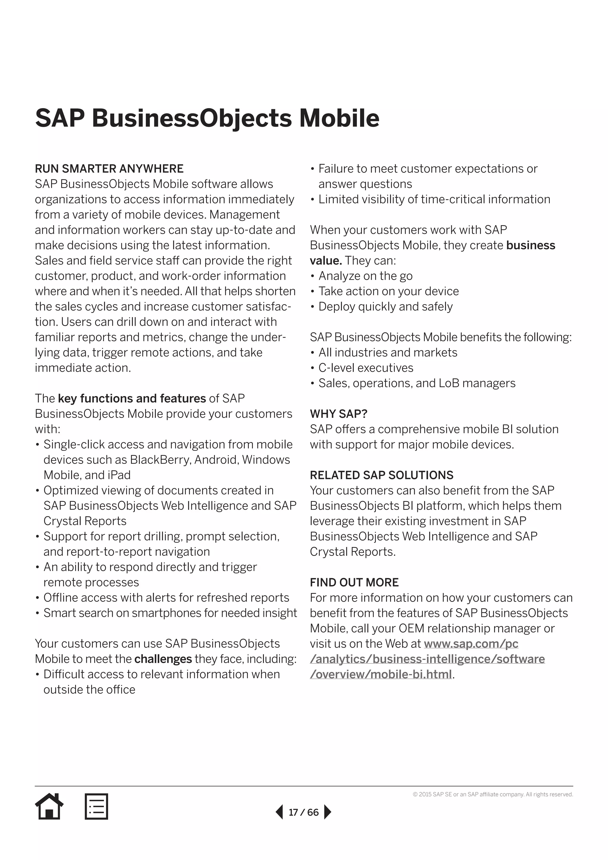 17 / 66
© 2015 SAP SE or an SAP affiliate company. All rights reserved.
SAP BusinessObjects Mobile
RUN SMARTER ANYWHERE
SAP BusinessObjects Mobile software allows
organizations to access information immediately
from a variety of mobile devices. Management
and information workers can stay up-to-date and
make decisions using the latest information.
Sales and field service staff can provide the right
customer, product, and work-order information
where and when it’s needed.All that helps shorten
the sales cycles and increase customer satis­fac­
tion. Users can drill down on and interact with
familiar reports and metrics, change the under­
lying data, trigger remote actions, and take
immediate action.
The key functions and features of SAP
BusinessObjects Mobile provide your customers
with:
•• Single-click access and navigation from mobile
devices such as BlackBerry, Android, Windows
Mobile, and iPad
•• Optimized viewing of documents created in
SAP BusinessObjects Web Intelligence and SAP
Crystal Reports
•• Support for report drilling, prompt selection,
and report-to-report navigation
•• An ability to respond directly and trigger
remote processes
•• Offline access with alerts for refreshed reports
•• Smart search on smartphones for needed insight
Your customers can use SAP BusinessObjects
Mobile to meet the challenges they face, including:
•• Difficult access to relevant information when
outside the office
•• Failure to meet customer expectations or
answer questions
•• Limited visibility of time-critical information
When your customers work with SAP
BusinessObjects Mobile, they create business
value. They can:
•• Analyze on the go
•• Take action on your device
•• Deploy quickly and safely
SAP BusinessObjects Mobile benefits the following:
•• All industries and markets
•• C-level executives
•• Sales, operations, and LoB managers
WHY SAP?
SAP offers a comprehensive mobile BI solution
with support for major mobile devices.
RELATED SAP SOLUTIONS
Your customers can also benefit from the SAP
BusinessObjects BI platform, which helps them
leverage their existing investment in SAP
BusinessObjects Web Intelligence and SAP
Crystal Reports.
FIND OUT MORE
For more information on how your customers can
benefit from the features of SAP BusinessObjects
Mobile, call your OEM relationship manager or
visit us on the Web at www.sap.com/pc
/analytics/business-intelligence/software
/overview/mobile-bi.html.
 