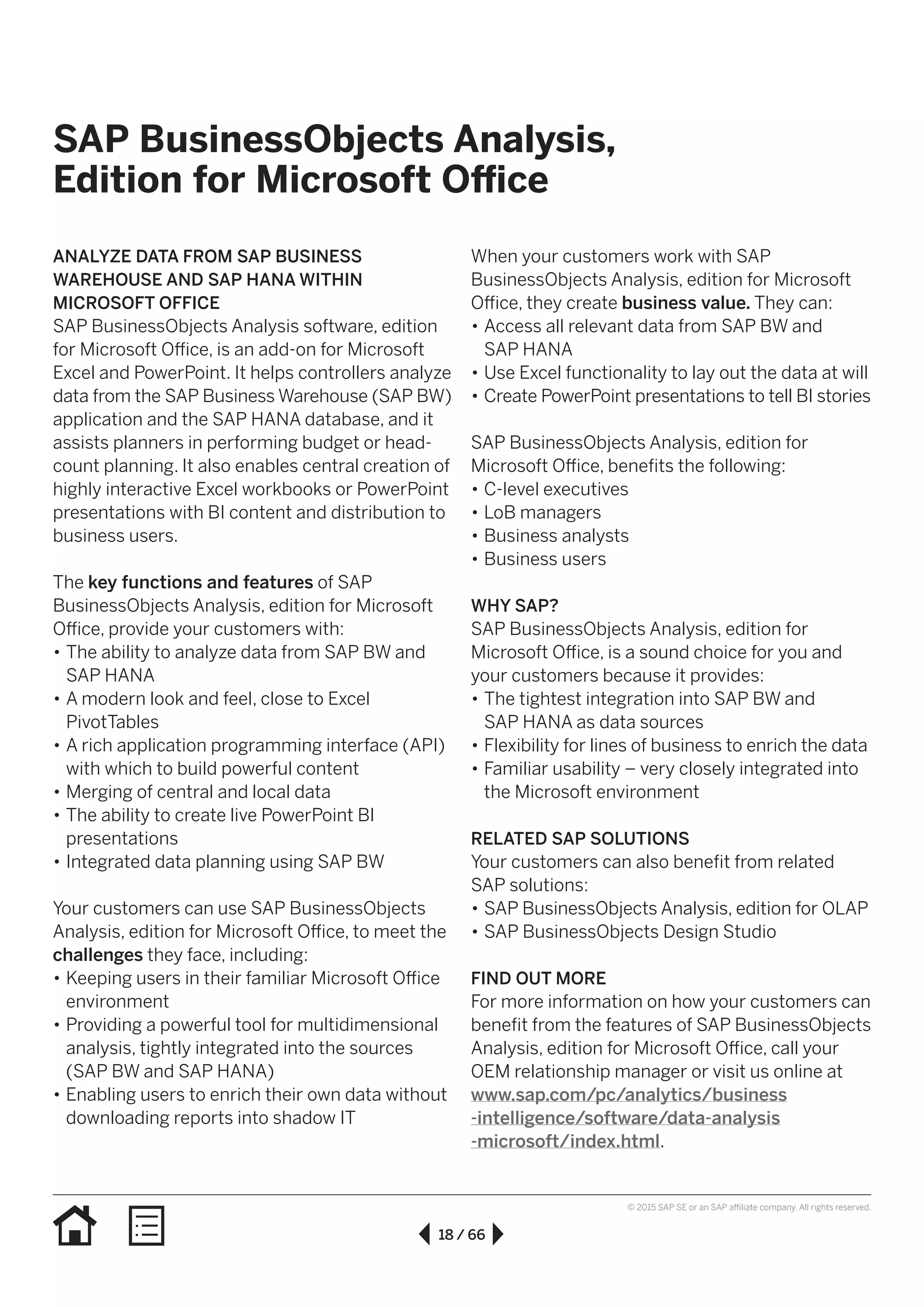 18 / 66
© 2015 SAP SE or an SAP affiliate company. All rights reserved.
SAP BusinessObjects Analysis,
Edition for Microsoft Office
ANALYZE DATA FROM SAP BUSINESS
WAREHOUSE AND SAP HANA WITHIN
MICROSOFT OFFICE
SAP BusinessObjects Analysis software, edition
for Microsoft Office, is an add-on for Microsoft
Excel and PowerPoint. It helps controllers analyze
data from the SAP Business Warehouse (SAP BW)
application and the SAP HANA database, and it
assists planners in performing budget or head-
count planning. It also enables central creation of
highly interactive Excel workbooks or PowerPoint
presentations with BI content and distribution to
business users.
The key functions and features of SAP
BusinessObjects Analysis, edition for Microsoft
Office, provide your customers with:
•• The ability to analyze data from SAP BW and
SAP HANA
•• A modern look and feel, close to Excel
PivotTables
•• A rich application programming interface (API)
with which to build powerful content
•• Merging of central and local data
•• The ability to create live PowerPoint BI
presentations
•• Integrated data planning using SAP BW
Your customers can use SAP BusinessObjects
Analysis, edition for Microsoft Office, to meet the
challenges they face, including:
•• Keeping users in their familiar Microsoft Office
environment
•• Providing a powerful tool for multidimensional
analysis, tightly integrated into the sources
(SAP BW and SAP HANA)
•• Enabling users to enrich their own data without
downloading reports into shadow IT
When your customers work with SAP
BusinessObjects Analysis, edition for Microsoft
Office, they create business value. They can:
•• Access all relevant data from SAP BW and
SAP HANA
•• Use Excel functionality to lay out the data at will
•• Create PowerPoint presentations to tell BI stories
SAP BusinessObjects Analysis, edition for
Microsoft Office, benefits the following:
•• C-level executives
•• LoB managers
•• Business analysts
•• Business users
WHY SAP?
SAP BusinessObjects Analysis, edition for
Microsoft Office, is a sound choice for you and
your customers because it provides:
•• The tightest integration into SAP BW and
SAP HANA as data sources
•• Flexibility for lines of business to enrich the data
•• Familiar usability – very closely integrated into
the Microsoft environment
RELATED SAP SOLUTIONS
Your customers can also benefit from related
SAP solutions:
•• SAP BusinessObjects Analysis, edition for OLAP
•• SAP BusinessObjects Design Studio
FIND OUT MORE
For more information on how your customers can
benefit from the features of SAP BusinessObjects
Analysis, edition for Microsoft Office, call your
OEM relationship manager or visit us online at
www.sap.com/pc/analytics/business
-intelligence/software/data-analysis
-microsoft/index.html.
 
