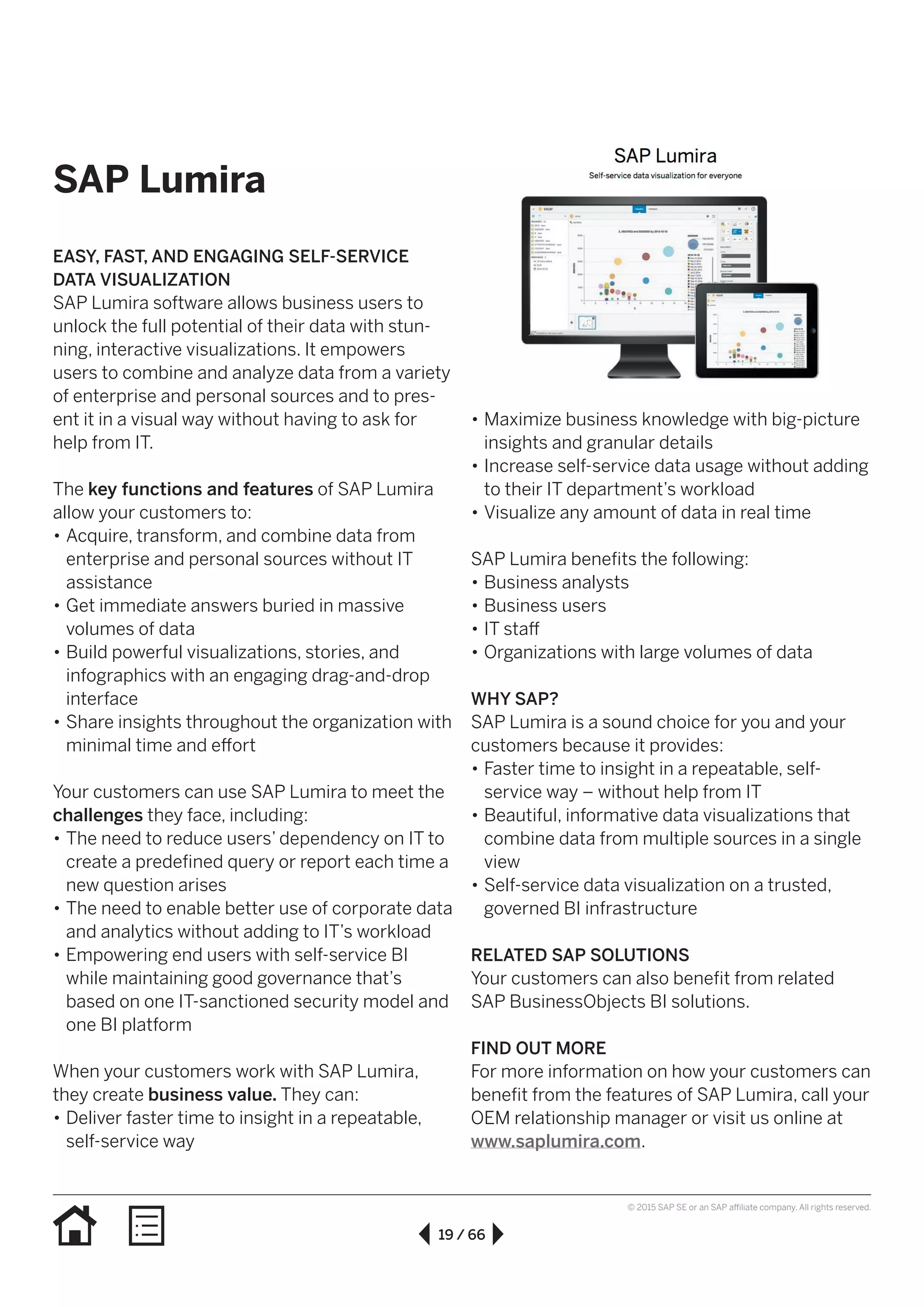 19 / 66
© 2015 SAP SE or an SAP affiliate company. All rights reserved.
SAP Lumira
•• Maximize business knowledge with big-picture
insights and granular details
•• Increase self-service data usage without adding
to their IT department’s workload
•• Visualize any amount of data in real time
SAP Lumira benefits the following:
•• Business analysts
•• Business users
•• IT staff
•• Organizations with large volumes of data
WHY SAP?
SAP Lumira is a sound choice for you and your
customers because it provides:
•• Faster time to insight in a repeatable, self-
service way – without help from IT
•• Beautiful, informative data visualizations that
combine data from multiple sources in a single
view
•• Self-service data visualization on a trusted,
governed BI infrastructure
RELATED SAP SOLUTIONS
Your customers can also benefit from related
SAP BusinessObjects BI solutions.
FIND OUT MORE
For more information on how your customers can
benefit from the features of SAP Lumira, call your
OEM relationship manager or visit us online at
www.saplumira.com.
EASY, FAST, AND ENGAGING SELF-SERVICE
DATA VISUALIZATION
SAP Lumira software allows business users to
unlock the full potential of their data with stun-
ning, interactive visualizations. It empowers
users to combine and analyze data from a variety
of enterprise and personal sources and to pres-
ent it in a visual way without having to ask for
help from IT.
The key functions and features of SAP Lumira
allow your customers to:
•• Acquire, transform, and combine data from
enterprise and personal sources without IT
assistance
•• Get immediate answers buried in massive
volumes of data
•• Build powerful visualizations, stories, and
infographics with an engaging drag-and-drop
interface
•• Share insights throughout the organization with
minimal time and effort
Your customers can use SAP Lumira to meet the
challenges they face, including:
•• The need to reduce users’ dependency on IT to
create a predefined query or report each time a
new question arises
•• The need to enable better use of corporate data
and analytics without adding to IT’s workload
•• Empowering end users with self-service BI
while maintaining good governance that’s
based on one IT-sanctioned security model and
one BI platform
When your customers work with SAP Lumira,
they create business value. They can:
•• Deliver faster time to insight in a repeatable,
self-service way
 