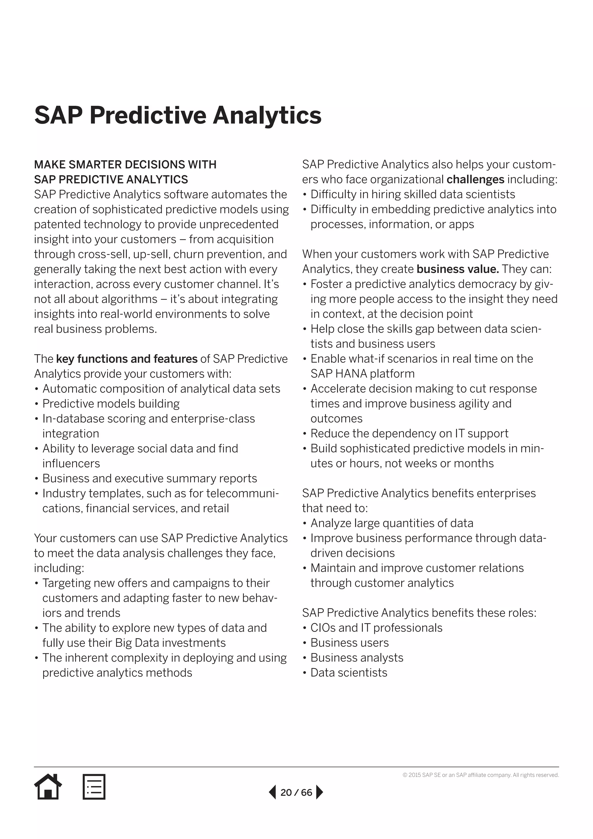 20 / 66
© 2015 SAP SE or an SAP affiliate company. All rights reserved.
SAP Predictive Analytics
MAKE SMARTER DECISIONS WITH
SAP PREDICTIVE ANALYTICS
SAP Predictive Analytics software automates the
creation of sophisticated predictive models using
patented technology to provide unprecedented
insight into your customers – from acquisition
through cross-sell, up-sell, churn prevention, and
generally taking the next best action with every
interaction, across every customer channel. It’s
not all about algorithms – it’s about integrating
insights into real-world environments to solve
real business problems.
The key functions and features of SAP Predictive
Analytics provide your customers with:
•• Automatic composition of analytical data sets
•• Predictive models building
•• In-database scoring and enterprise-class
integration
•• Ability to leverage social data and find
influencers
•• Business and executive summary reports
•• Industry templates, such as for telecommuni-
cations, financial services, and retail
Your customers can use SAP Predictive Analytics
to meet the data analysis challenges they face,
including:
•• Targeting new offers and campaigns to their
customers and adapting faster to new behav-
iors and trends
•• The ability to explore new types of data and
fully use their Big Data investments
•• The inherent complexity in deploying and using
predictive analytics methods
SAP Predictive Analytics also helps your custom-
ers who face organizational challenges including:
•• Difficulty in hiring skilled data scientists
•• Difficulty in embedding predictive analytics into
processes, information, or apps
When your customers work with SAP Predictive
Analytics, they create business value. They can:
•• Foster a predictive analytics democracy by giv-
ing more people access to the insight they need
in context, at the decision point
•• Help close the skills gap between data scien-
tists and business users
•• Enable what-if scenarios in real time on the
SAP HANA platform
•• Accelerate decision making to cut response
times and improve business agility and
outcomes
•• Reduce the dependency on IT support
•• Build sophisticated predictive models in min-
utes or hours, not weeks or months
SAP Predictive Analytics benefits enterprises
that need to:
•• Analyze large quantities of data
•• Improve business performance through data-
driven decisions
•• Maintain and improve customer relations
through customer analytics
SAP Predictive Analytics benefits these roles:
•• CIOs and IT professionals
•• Business users
•• Business analysts
•• Data scientists
 
