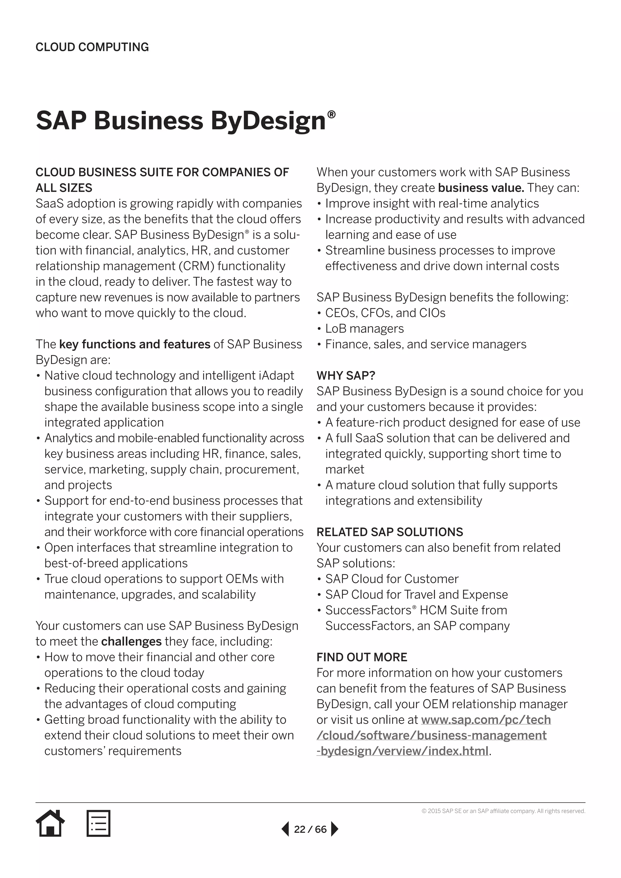 22 / 66
© 2015 SAP SE or an SAP affiliate company. All rights reserved.
SAP Business ByDesign®
CLOUD BUSINESS SUITE FOR COMPANIES OF
ALL SIZES
SaaS adoption is growing rapidly with companies
of every size, as the benefits that the cloud offers
become clear. SAP Business ByDesign® is a solu-
tion with financial, analytics, HR, and customer
relationship management (CRM) functionality
in the cloud, ready to deliver. The fastest way to
capture new revenues is now available to partners
who want to move quickly to the cloud.
The key functions and features of SAP Business
ByDesign are:
•• Native cloud technology and intelligent iAdapt
business configuration that allows you to readily
shape the available business scope into a single
integrated application
•• Analytics and mobile-enabled functionality across
key business areas including HR, finance, sales,
service, marketing, supply chain, procurement,
and projects
•• Support for end-to-end business processes that
integrate your customers with their suppliers,
and their workforce with core financial operations
•• Open interfaces that streamline integration to
best-of-breed applications
•• True cloud operations to support OEMs with
maintenance, upgrades, and scalability
Your customers can use SAP Business ByDesign
to meet the challenges they face, including:
•• How to move their financial and other core
operations to the cloud today
•• Reducing their operational costs and gaining
the advantages of cloud computing
•• Getting broad functionality with the ability to
extend their cloud solutions to meet their own
customers’ requirements
When your customers work with SAP Business
ByDesign, they create business value. They can:
•• Improve insight with real-time analytics
•• Increase productivity and results with advanced
learning and ease of use
•• Streamline business processes to improve
effectiveness and drive down internal costs
SAP Business ByDesign benefits the following:
•• CEOs, CFOs, and CIOs
•• LoB managers
•• Finance, sales, and service managers
WHY SAP?
SAP Business ByDesign is a sound choice for you
and your customers because it provides:
•• A feature-rich product designed for ease of use
•• A full SaaS solution that can be delivered and
integrated quickly, supporting short time to
market
•• A mature cloud solution that fully supports
integrations and extensibility
RELATED SAP SOLUTIONS
Your customers can also benefit from related
SAP solutions:
•• SAP Cloud for Customer
•• SAP Cloud for Travel and Expense
•• SuccessFactors® HCM Suite from
SuccessFactors, an SAP company
FIND OUT MORE
For more information on how your customers
can benefit from the features of SAP Business
ByDesign, call your OEM relationship manager
or visit us online at www.sap.com/pc/tech
/cloud/software/business-management
-bydesign/verview/index.html.
CLOUD COMPUTING
 