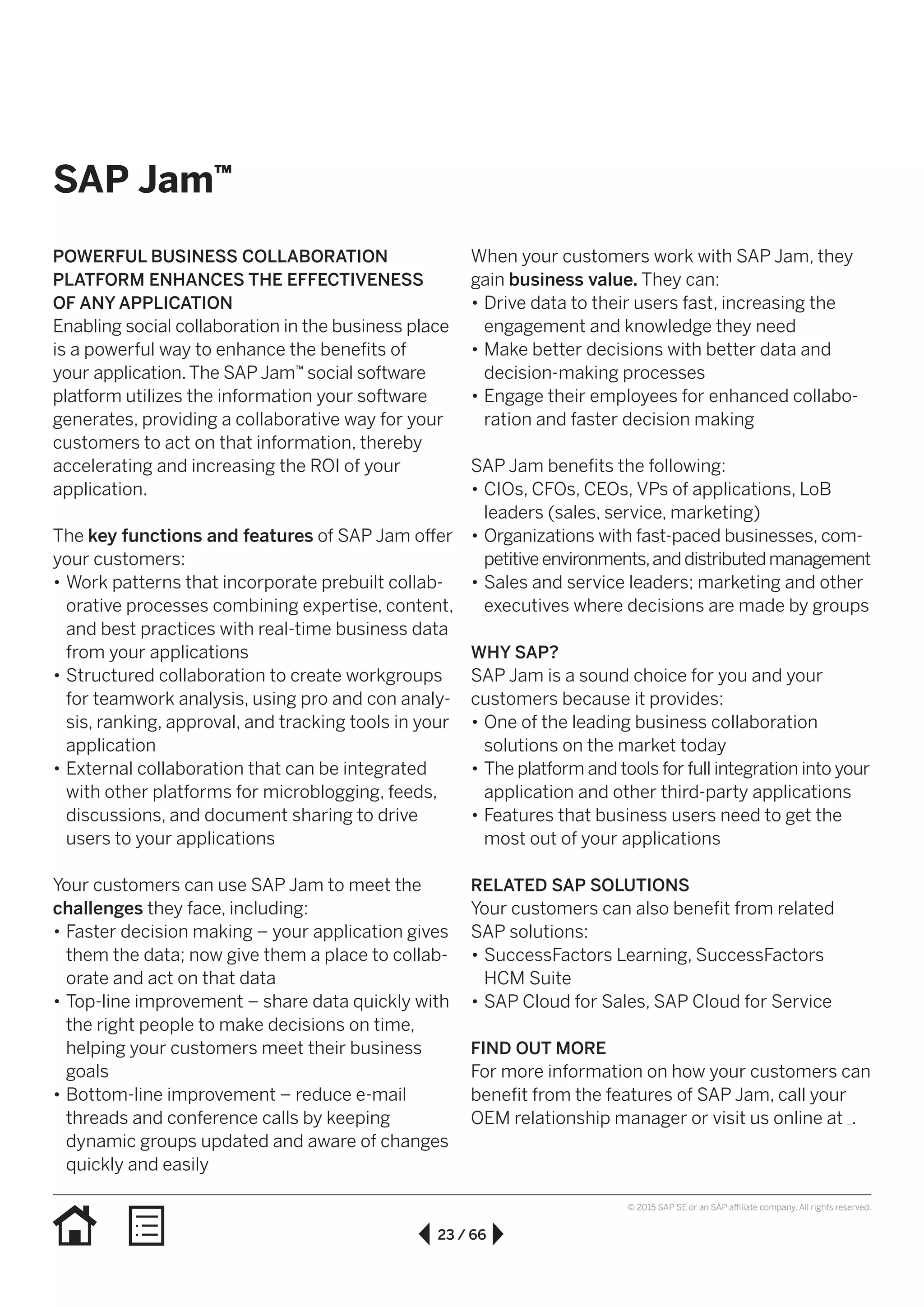 23 / 66
© 2015 SAP SE or an SAP affiliate company. All rights reserved.
SAP Jam™
POWERFUL BUSINESS COLLABORATION
PLATFORM ENHANCES THE EFFECTIVENESS
OF ANY APPLICATION
Enabling social collaboration in the business place
is a powerful way to enhance the benefits of
your application.The SAP Jam™ social software
platform utilizes the information your software
generates, providing a collaborative way for your
customers to act on that information, thereby
accelerating and increasing the ROI of your
application.
The key functions and features of SAP Jam offer
your customers:
•• Work patterns that incorporate prebuilt collab-
orative processes combining expertise, content,
and best practices with real-time business data
from your applications
•• Structured collaboration to create workgroups
for teamwork analysis, using pro and con analy-
sis, ranking, approval, and tracking tools in your
application
•• External collaboration that can be integrated
with other platforms for microblogging, feeds,
discussions, and document sharing to drive
users to your applications
Your customers can use SAP Jam to meet the
challenges they face, including:
•• Faster decision making – your application gives
them the data; now give them a place to collab-
orate and act on that data
•• Top-line improvement – share data quickly with
the right people to make decisions on time,
helping your customers meet their business
goals
•• Bottom-line improvement – reduce e-mail
threads and conference calls by keeping
dynamic groups updated and aware of changes
quickly and easily
When your customers work with SAP Jam, they
gain business value. They can:
•• Drive data to their users fast, increasing the
engagement and knowledge they need
•• Make better decisions with better data and
decision-making processes
•• Engage their employees for enhanced collabo-
ration and faster decision making
SAP Jam benefits the following:
•• CIOs, CFOs, CEOs, VPs of applications, LoB
leaders (sales, service, marketing)
•• Organizations with fast-paced businesses, com­
pet­i­­tiveenvironments,anddistributedmanagement
•• Sales and service leaders; marketing and other
executives where decisions are made by groups
WHY SAP?
SAP Jam is a sound choice for you and your
customers because it provides:
•• One of the leading business collaboration
solutions on the market today
•• The platform and tools for full integration into your
application and other third-party applications
•• Features that business users need to get the
most out of your applications
RELATED SAP SOLUTIONS
Your customers can also benefit from related
SAP solutions:
•• SuccessFactors Learning, SuccessFactors
HCM Suite
•• SAP Cloud for Sales, SAP Cloud for Service
FIND OUT MORE
For more information on how your customers can
benefit from the features of SAP Jam, call your
OEM relationship manager or visit us online at .
 