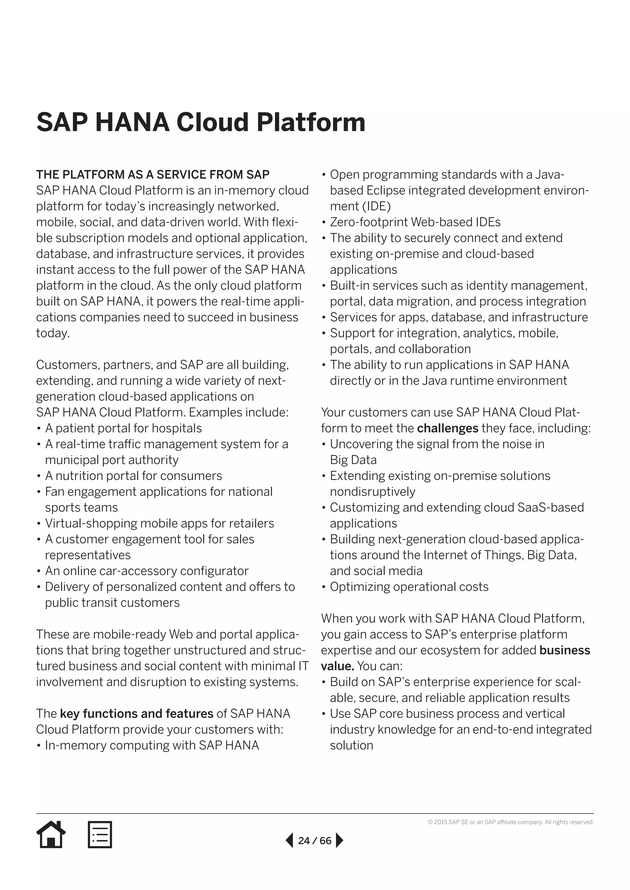 24 / 66
© 2015 SAP SE or an SAP affiliate company. All rights reserved.
•• Open programming standards with a Java-
based Eclipse integrated development environ-
ment (IDE)
•• Zero-footprint Web-based IDEs
•• The ability to securely connect and extend
existing on-premise and cloud-based
applications
•• Built-in services such as identity management,
portal, data migration, and process integration
•• Services for apps, database, and infrastructure
•• Support for integration, analytics, mobile,
portals, and collaboration
•• The ability to run applications in SAP HANA
directly or in the Java runtime environment
Your customers can use SAP HANA Cloud Plat-
form to meet the challenges they face, including:
•• Uncovering the signal from the noise in
Big Data
•• Extending existing on-premise solutions
nondisruptively
•• Customizing and extending cloud SaaS-based
applications
•• Building next-generation cloud-based applica-
tions around the Internet of Things, Big Data,
and social media
•• Optimizing operational costs
When you work with SAP HANA Cloud Platform,
you gain access to SAP’s enterprise platform
expertise and our ecosystem for added business
value. You can:
•• Build on SAP’s enterprise experience for scal-
able, secure, and reliable application results
•• Use SAP core business process and vertical
industry knowledge for an end-to-end integrated
solution
THE PLATFORM AS A SERVICE FROM SAP
SAP HANA Cloud Platform is an in-memory cloud
platform for today’s increasingly networked,
mobile, social, and data-driven world. With flexi-
ble subscription models and optional application,
database, and infrastructure services, it provides
instant access to the full power of the SAP HANA
platform in the cloud. As the only cloud platform
built on SAP HANA, it powers the real-time appli-
cations companies need to succeed in business
today.
Customers, partners, and SAP are all building,
extending, and running a wide variety of next-
generation cloud-based applications on
SAP HANA Cloud Platform. Examples include:
•• A patient portal for hospitals
•• A real-time traffic management system for a
municipal port authority
•• A nutrition portal for consumers
•• Fan engagement applications for national
sports teams
•• Virtual-shopping mobile apps for retailers
•• A customer engagement tool for sales
representatives
•• An online car-accessory configurator
•• Delivery of personalized content and offers to
public transit customers
These are mobile-ready Web and portal applica-
tions that bring together unstructured and struc-
tured business and social content with minimal IT
involvement and disruption to existing systems.
The key functions and features of SAP HANA
Cloud Platform provide your customers with:
•• In-memory computing with SAP HANA
SAP HANA Cloud Platform
 