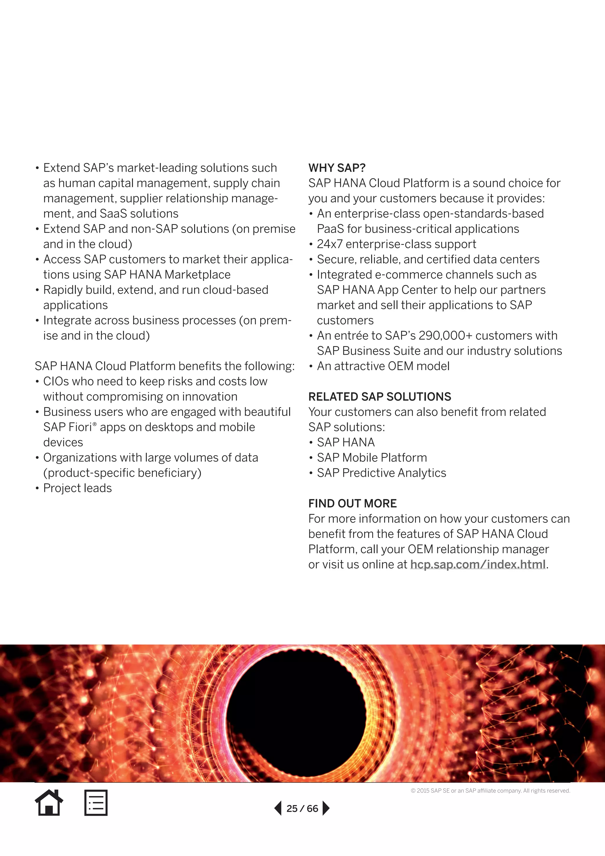 25 / 66
© 2015 SAP SE or an SAP affiliate company. All rights reserved.
WHY SAP?
SAP HANA Cloud Platform is a sound choice for
you and your customers because it provides:
•• An enterprise-class open-standards-based
PaaS for business-critical applications
•• 24x7 enterprise-class support
•• Secure, reliable, and certified data centers
•• Integrated e-commerce channels such as
SAP HANA App Center to help our partners
market and sell their applications to SAP
customers
•• An entrée to SAP’s 290,000+ customers with
SAP Business Suite and our industry solutions
•• An attractive OEM model
RELATED SAP SOLUTIONS
Your customers can also benefit from related
SAP solutions:
•• SAP HANA
•• SAP Mobile Platform
•• SAP Predictive Analytics
FIND OUT MORE
For more information on how your customers can
benefit from the features of SAP HANA Cloud
Platform, call your OEM relationship manager
or visit us online at hcp.sap.com/index.html.
•• Extend SAP’s market-leading solutions such
as human capital management, supply chain
management, supplier relationship manage-
ment, and SaaS solutions
•• Extend SAP and non-SAP solutions (on premise
and in the cloud)
•• Access SAP customers to market their applica-
tions using SAP HANA Marketplace
•• Rapidly build, extend, and run cloud-based
applications
•• Integrate across business processes (on prem-
ise and in the cloud)
SAP HANA Cloud Platform benefits the following:
•• CIOs who need to keep risks and costs low
without compromising on innovation
•• Business users who are engaged with beautiful
SAP Fiori® apps on desktops and mobile
devices
•• Organizations with large volumes of data
(product-specific beneficiary)
•• Project leads
 
