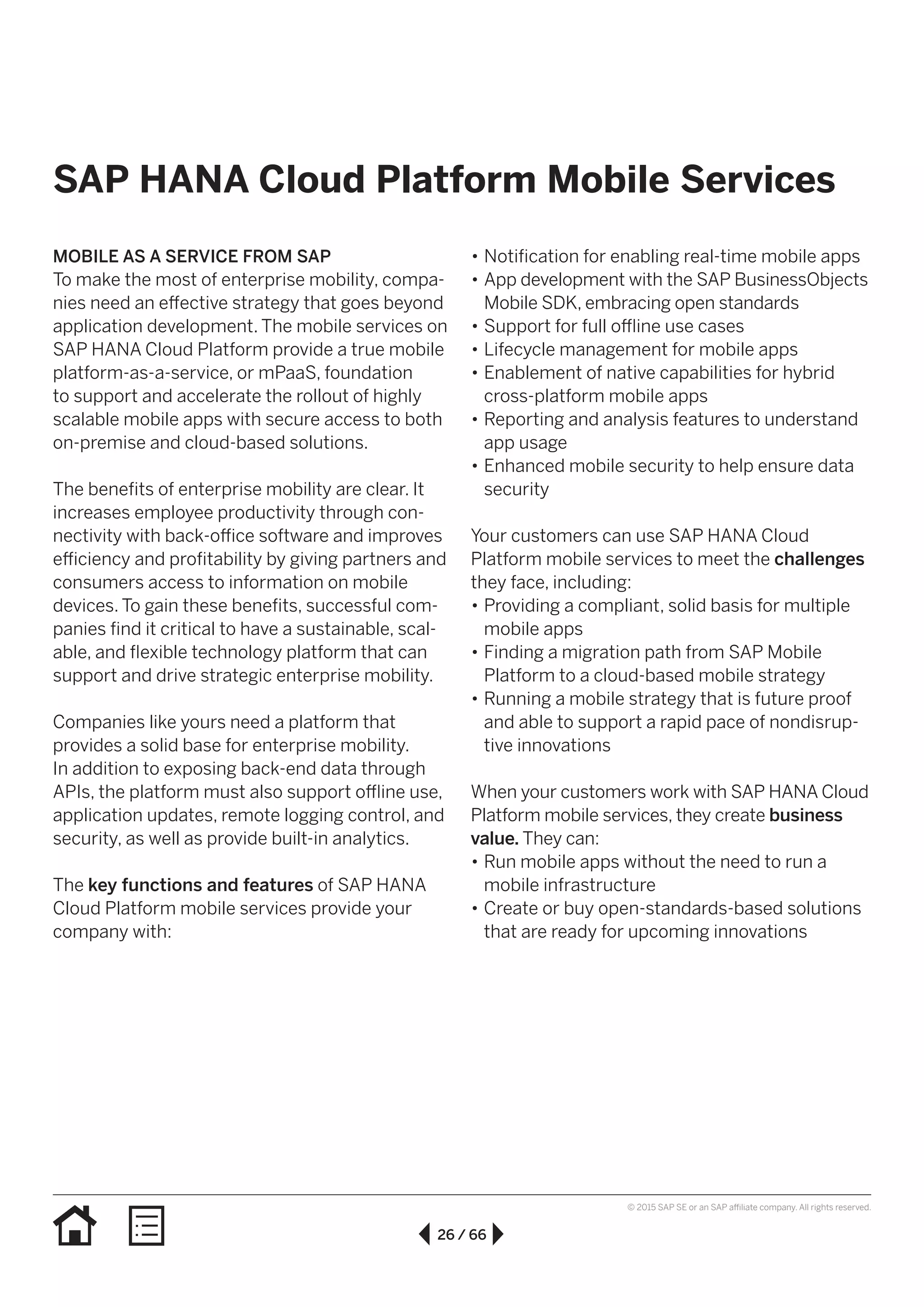 26 / 66
© 2015 SAP SE or an SAP affiliate company. All rights reserved.
•• Notification for enabling real-time mobile apps
•• App development with the SAP BusinessObjects
Mobile SDK, embracing open standards
•• Support for full offline use cases
•• Lifecycle management for mobile apps
•• Enablement of native capabilities for hybrid
cross-platform mobile apps
•• Reporting and analysis features to understand
app usage
•• Enhanced mobile security to help ensure data
security
Your customers can use SAP HANA Cloud
Platform mobile services to meet the challenges
they face, including:
•• Providing a compliant, solid basis for multiple
mobile apps
•• Finding a migration path from SAP Mobile
Platform to a cloud-based mobile strategy
•• Running a mobile strategy that is future proof
and able to support a rapid pace of nondisrup-
tive innovations
When your customers work with SAP HANA Cloud
Platform mobile services, they create business
value. They can:
•• Run mobile apps without the need to run a
mobile infrastructure
•• Create or buy open-standards-based solutions
that are ready for upcoming innovations
MOBILE AS A SERVICE FROM SAP
To make the most of enterprise mobility, compa-
nies need an effective strategy that goes beyond
application development. The mobile services on
SAP HANA Cloud Platform provide a true mobile
platform-as-a-service, or mPaaS, foundation
to support and accelerate the rollout of highly
scalable mobile apps with secure access to both
on-premise and cloud-based solutions.
The benefits of enterprise mobility are clear. It
increases employee productivity through con-
nectivity with back-office software and improves
efficiency and profitability by giving partners and
consumers access to information on mobile
devices. To gain these benefits, successful com-
panies find it critical to have a sustainable, scal-
able, and flexible technology platform that can
support and drive strategic enterprise mobility.
Companies like yours need a platform that
provides a solid base for enterprise mobility.
In addition to exposing back-end data through
APIs, the platform must also support offline use,
application updates, remote logging control, and
security, as well as provide built-in analytics.
The key functions and features of SAP HANA
Cloud Platform mobile services provide your
company with:
SAP HANA Cloud Platform Mobile Services
 
