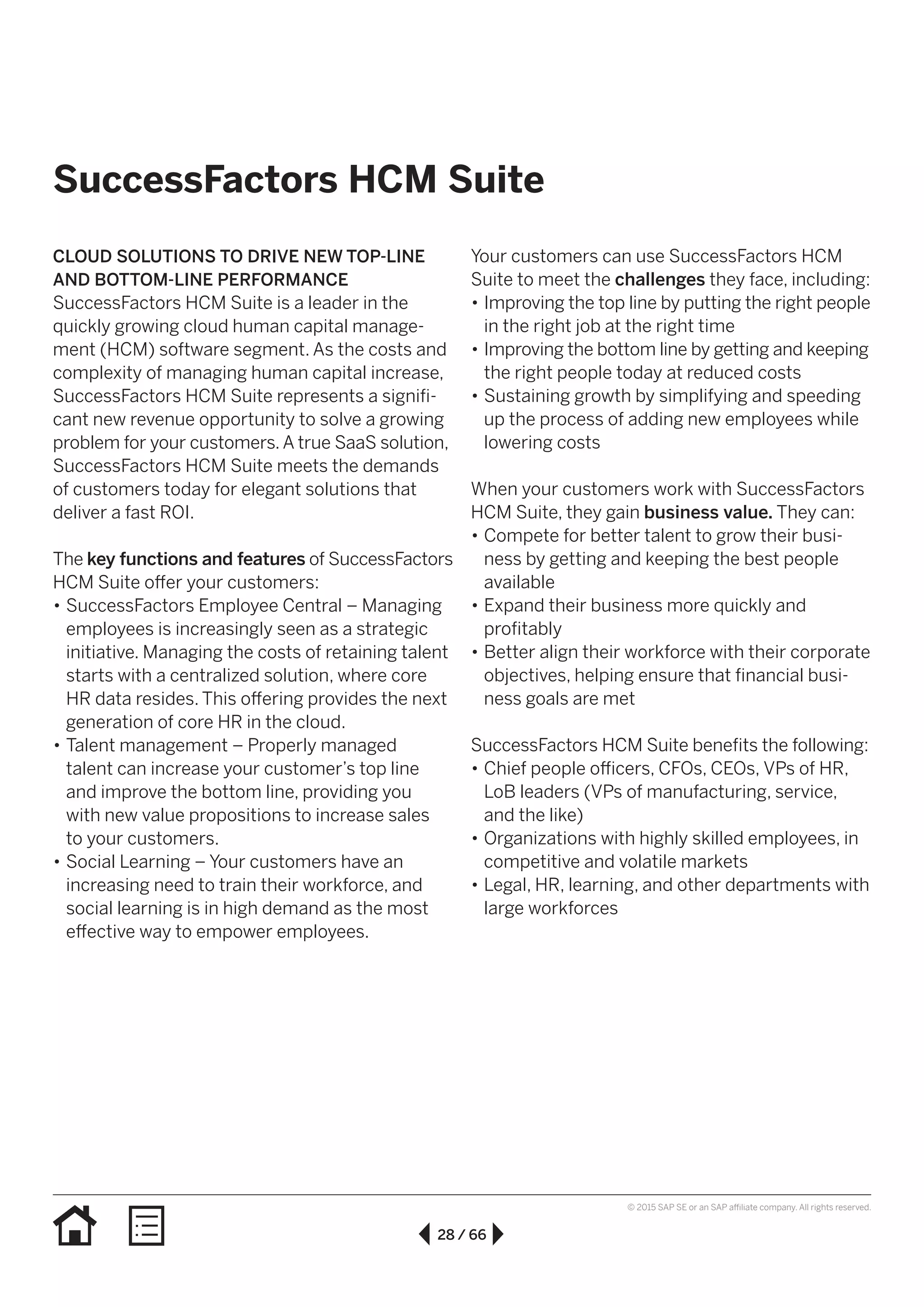 28 / 66
© 2015 SAP SE or an SAP affiliate company. All rights reserved.
SuccessFactors HCM Suite
CLOUD SOLUTIONS TO DRIVE NEW TOP-LINE
AND BOTTOM-LINE PERFORMANCE
SuccessFactors HCM Suite is a leader in the
quickly growing cloud human capital manage-
ment (HCM) software segment. As the costs and
complexity of managing human capital increase,
SuccessFactors HCM Suite represents a signifi-
cant new revenue opportunity to solve a growing
problem for your customers.A true SaaS solution,
SuccessFactors HCM Suite meets the demands
of customers today for elegant solutions that
deliver a fast ROI.
The key functions and features of SuccessFactors
HCM Suite offer your customers:
•• SuccessFactors Employee Central – Managing
employees is increasingly seen as a strategic
initiative. Managing the costs of retaining talent
starts with a centralized solution, where core
HR data resides. This offering provides the next
generation of core HR in the cloud.
•• Talent management – Properly managed
talent can increase your customer’s top line
and improve the bottom line, providing you
with new value propositions to increase sales
to your customers.
•• Social Learning – Your customers have an
increasing need to train their workforce, and
social learning is in high demand as the most
effective way to empower employees.
Your customers can use SuccessFactors HCM
Suite to meet the challenges they face, including:
•• Improving the top line by putting the right people
in the right job at the right time
•• Improving the bottom line by getting and keeping
the right people today at reduced costs
•• Sustaining growth by simplifying and speeding
up the process of adding new employees while
lowering costs
When your customers work with SuccessFactors
HCM Suite, they gain business value. They can:
•• Compete for better talent to grow their busi-
ness by getting and keeping the best people
available
•• Expand their business more quickly and
profitably
•• Better align their workforce with their corporate
objectives, helping ensure that financial busi-
ness goals are met
SuccessFactors HCM Suite benefits the following:
•• Chief people officers, CFOs, CEOs, VPs of HR,
LoB leaders (VPs of manufacturing, service,
and the like)
•• Organizations with highly skilled employees, in
competitive and volatile markets
•• Legal, HR, learning, and other departments with
large workforces
 