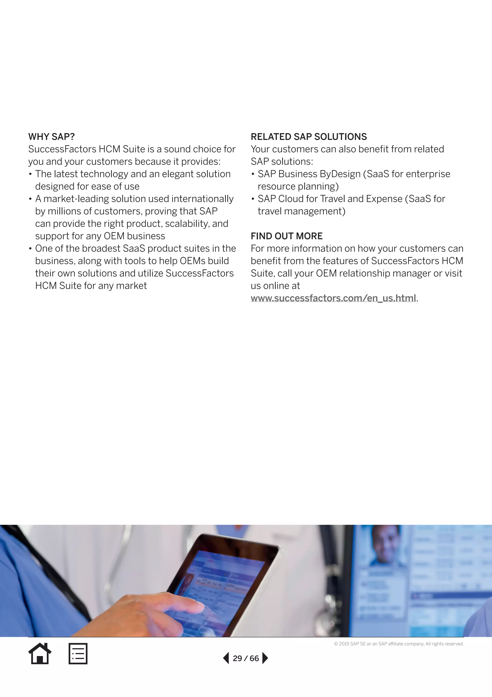 29 / 66
© 2015 SAP SE or an SAP affiliate company. All rights reserved.
WHY SAP?
SuccessFactors HCM Suite is a sound choice for
you and your customers because it provides:
•• The latest technology and an elegant solution
designed for ease of use
•• A market-leading solution used internationally
by millions of customers, proving that SAP
can provide the right product, scalability, and
support for any OEM business
•• One of the broadest SaaS product suites in the
business, along with tools to help OEMs build
their own solutions and utilize SuccessFactors
HCM Suite for any market
RELATED SAP SOLUTIONS
Your customers can also benefit from related
SAP solutions:
•• SAP Business ByDesign (SaaS for enterprise
resource planning)
•• SAP Cloud for Travel and Expense (SaaS for
travel management)
FIND OUT MORE
For more information on how your customers can
benefit from the features of SuccessFactors HCM
Suite, call your OEM relationship manager or visit
us online at
www.successfactors.com/en_us.html.
 