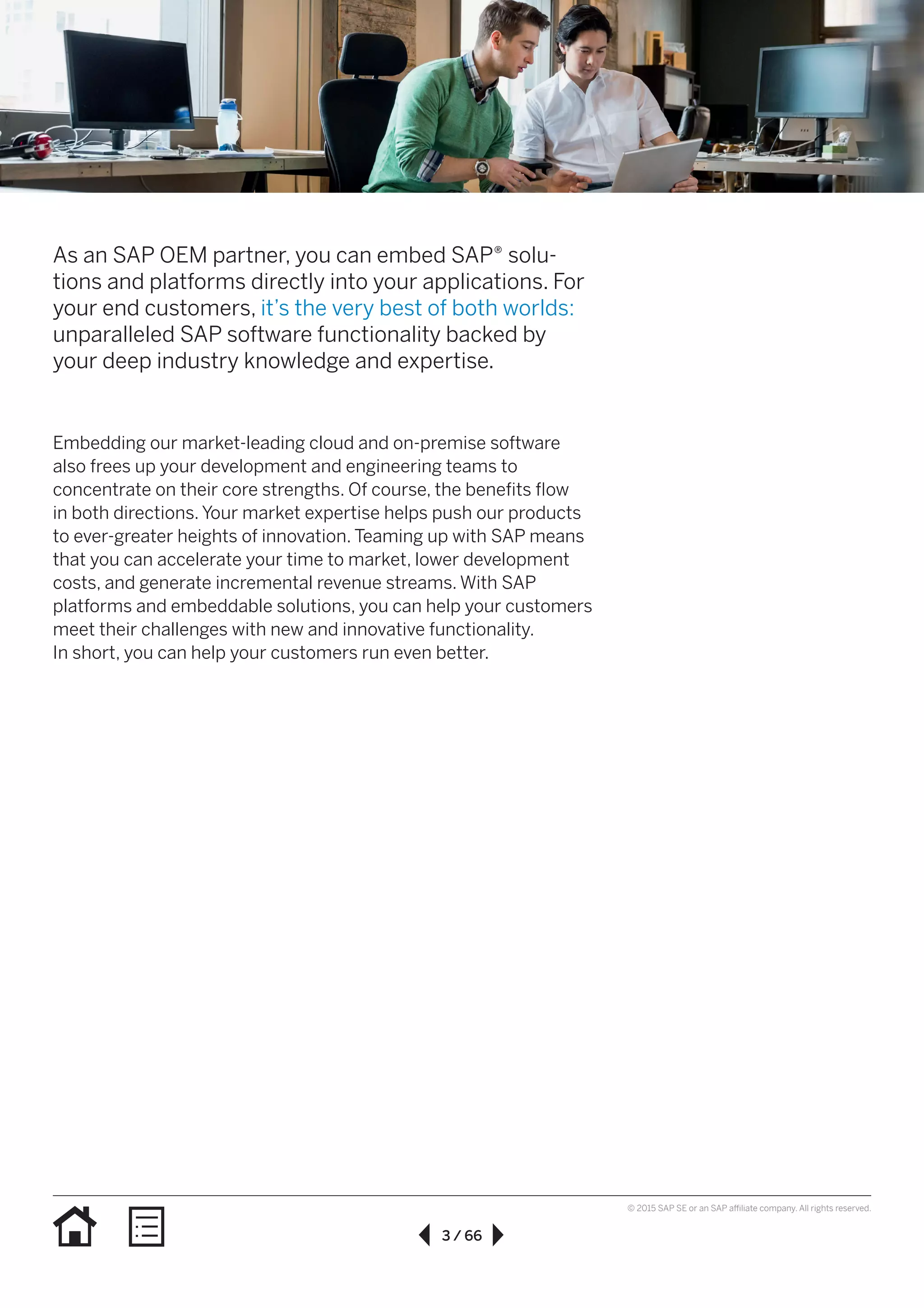 3 / 66
© 2015 SAP SE or an SAP affiliate company. All rights reserved.
As an SAP OEM partner, you can embed SAP® solu-
tions and platforms directly into your applications. For
your end customers, it’s the very best of both worlds:
unparalleled SAP software functionality backed by
your deep industry knowledge and expertise.
Embedding our market-leading cloud and on-premise software
also frees up your development and engineering teams to
concentrate on their core strengths. Of course, the benefits flow
in both directions. Your market expertise helps push our products
to ever-greater heights of innovation. Teaming up with SAP means
that you can accelerate your time to market, lower development
costs, and generate incremental revenue streams. With SAP
platforms and embeddable solutions, you can help your customers
meet their challenges with new and innovative functionality.
In short, you can help your customers run even better.
 