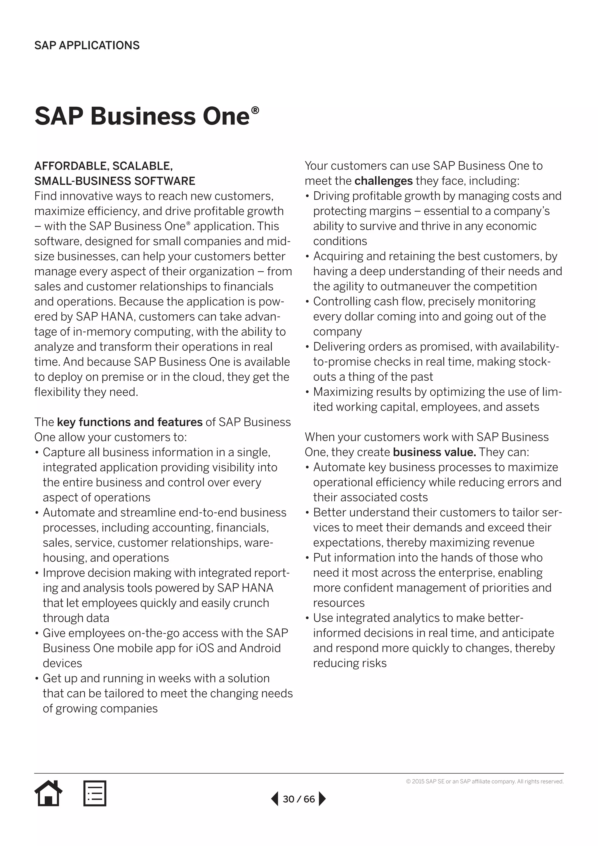 30 / 66
© 2015 SAP SE or an SAP affiliate company. All rights reserved.
SAP Business One®
AFFORDABLE, SCALABLE,
SMALL-BUSINESS SOFTWARE
Find innovative ways to reach new customers,
maximize efficiency, and drive profitable growth
– with the SAP Business One® application. This
software, designed for small companies and mid-
size businesses, can help your customers better
manage every aspect of their organization – from
sales and customer relationships to financials
and operations. Because the application is pow-
ered by SAP HANA, customers can take advan-
tage of in-memory computing, with the ability to
analyze and transform their operations in real
time. And because SAP Business One is available
to deploy on premise or in the cloud, they get the
flexibility they need.
The key functions and features of SAP Business
One allow your customers to:
•• Capture all business information in a single,
integrated application providing visibility into
the entire business and control over every
aspect of operations
•• Automate and streamline end-to-end business
processes, including accounting, financials,
sales, service, customer relationships, ware-
housing, and operations
•• Improve decision making with integrated report-
ing and analysis tools powered by SAP HANA
that let employees quickly and easily crunch
through data
•• Give employees on-the-go access with the SAP
Business One mobile app for iOS and Android
devices
•• Get up and running in weeks with a solution
that can be tailored to meet the changing needs
of growing companies
Your customers can use SAP Business One to
meet the challenges they face, including:
•• Driving profitable growth by managing costs and
protecting margins – essential to a company’s
ability to survive and thrive in any economic
conditions
•• Acquiring and retaining the best customers, by
having a deep understanding of their needs and
the agility to outmaneuver the competition
•• Controlling cash flow, precisely monitoring
every dollar coming into and going out of the
company
•• Delivering orders as promised, with availability-
to-promise checks in real time, making stock-
outs a thing of the past
•• Maximizing results by optimizing the use of lim-
ited working capital, employees, and assets
When your customers work with SAP Business
One, they create business value. They can:
•• Automate key business processes to maximize
operational efficiency while reducing errors and
their associated costs
•• Better understand their customers to tailor ser-
vices to meet their demands and exceed their
expectations, thereby maximizing revenue
•• Put information into the hands of those who
need it most across the enterprise, enabling
more confident management of priorities and
resources
•• Use integrated analytics to make better-
informed decisions in real time, and anticipate
and respond more quickly to changes, thereby
reducing risks
SAP APPLICATIONS
 