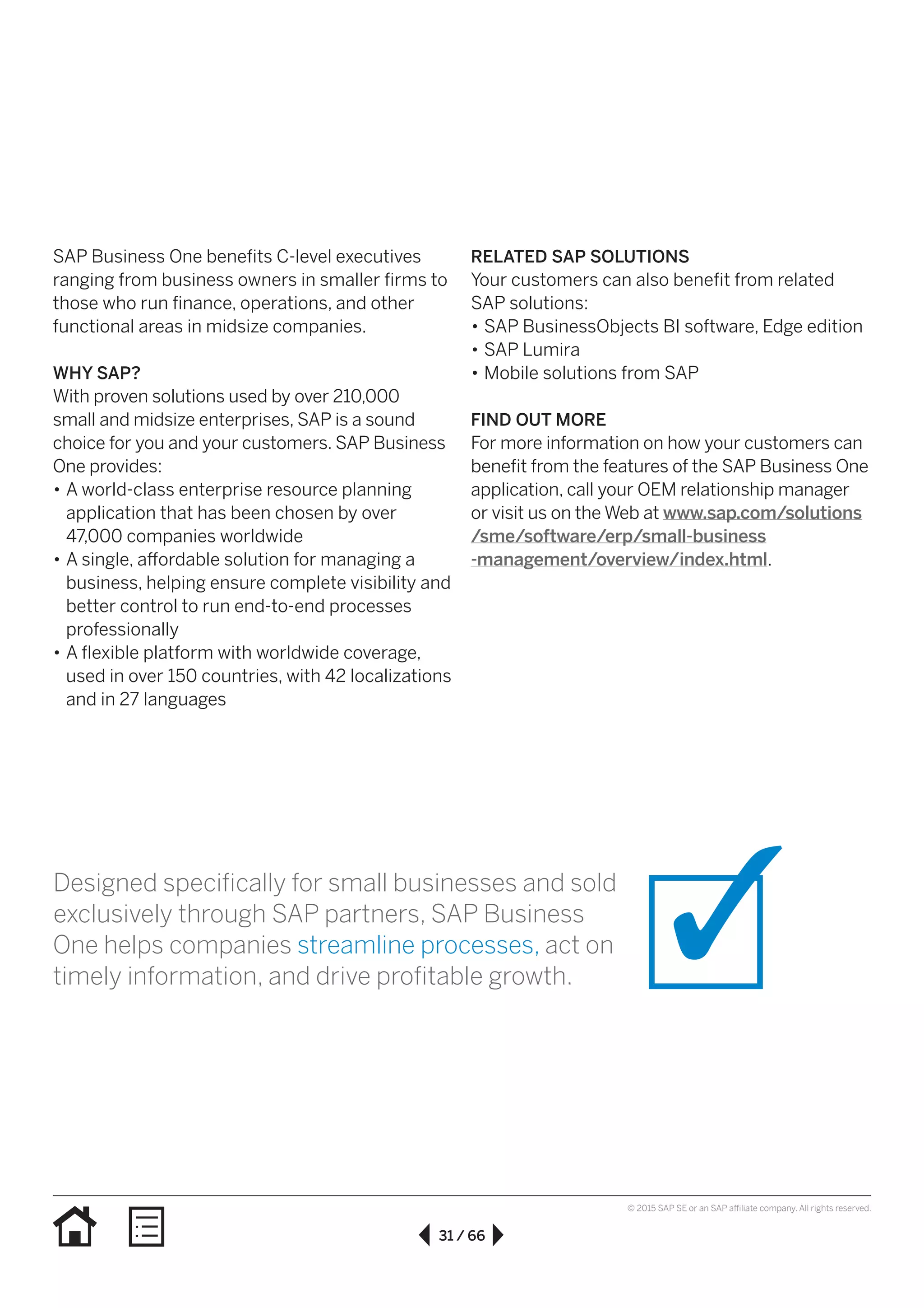 31 / 66
© 2015 SAP SE or an SAP affiliate company. All rights reserved.
SAP Business One benefits C-level executives
ranging from business owners in smaller firms to
those who run finance, operations, and other
functional areas in midsize companies.
WHY SAP?
With proven solutions used by over 210,000
small and midsize enterprises, SAP is a sound
choice for you and your customers. SAP Business
One provides:
•• A world-class enterprise resource planning
application that has been chosen by over
47,000 companies worldwide
•• A single, affordable solution for managing a
business, helping ensure complete visibility and
better control to run end-to-end processes
professionally
•• A flexible platform with worldwide coverage,
used in over 150 countries, with 42 localizations
and in 27 languages
RELATED SAP SOLUTIONS
Your customers can also benefit from related
SAP solutions:
•• SAP BusinessObjects BI software, Edge edition
•• SAP Lumira
•• Mobile solutions from SAP
FIND OUT MORE
For more information on how your customers can
benefit from the features of the SAP Business One
application, call your OEM relationship manager
or visit us on the Web at www.sap.com/solutions
/sme/software/erp/small-business
-management/overview/index.html.
Designed specifically for small businesses and sold
exclusively through SAP partners, SAP Business
One helps companies streamline processes, act on
timely information, and drive profitable growth.
 